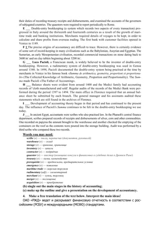 their duties of recording treasury receipts and disbursements, and examined the accounts of the governors
of subjugated countries. The quaestors were required to report periodically to Rome.
E ___ Double-entry bookkeeping (a system which records two aspects of every transaction) pro-
gressed in Italy around the thirteenth and fourteenth centuries as a result of the growth of mari-
time trade and banking institutions. Merchants required details of voyages to be kept, in order to
calculate and share profits from overseas trading. The first bank with customer facilities opened in
Venice in 1149.
F 1 The precise origins of accountancy are difficult to trace. However, there is certainly evidence
of some sort of record-keeping in many civilisations such as the Babylonian, Assyrian and Egyptian. The
Sumerian, an early Mesopotamian civilisation, recorded commercial transactions on stone dating back to
3600 BC and on clay tablets beginning about 3200 BC.
G ___ Luca Pacioli, a Franciscan monk, is widely believed to be the inventor of double-entry
bookkeeping. However, a rudimentary system of double-entry bookkeeping was used in Genoa
around 1340. In 1494, Pacioli documented the double-entry system being practised at the time by
merchants in Venice in his famous book «Summa de arithmetica, geometria, proportioni et proportiona-
lit» (The Collected Knowledge of Arithmetic, Geometry, Proportion and Proportionality). The Sum-
ma made Pacioli «The Father of Accounting».
H ___ Balance sheets were evident from around 1400 and the Medici family had accounting
records of 'cloth manufactured and sold'. Regular audits of the records of the Medici Bank were per-
formed during the period 1397 to 1494. The main office in Florence required that an annual bal-
ance sheet be submitted by each branch. The general manager and his assistants audited these
statements which are still found in the archives of Florence.
I ___ Development of accounting theory began in that period and has continued to the present
day. The influence of Pacioli's Summa continues to be felt in the double-entry bookkeeping we use
today.
J ___ In ancient Egypt, accountants were scribes who also practised law. In the Pharaoh's central finance
department, scribes prepared records of receipts and disbursements of silver, corn and other commodities.
One recorded on papyrus the amount brought to the warehouse and another checked the emptying of the
containers on the roof as the contents were poured into the storage building. Audit was performed by a
third scribe who compared these two records.
Words you may need:
scribe (n) — писец, переписчик (документов, рукописей)
warehouse (n) — склад
storage (n) — хранение, хранилище
inventory (n) — запасы
contractor (n) — подрядчик
quaestor (n) — квестор (помощник консула в финансовых и судебных делах в Древнем Риме)
treasury (n) — казна, казначейство
prerequisite (n) — предпосылка, предварительное условие
emergence (n) — появление
maritime trade — морская торговля
rudimentary (adj) — элементарный
merchant (n) — купец, торговец
merger (n) — поглощение
acquisition (n) — приобретение
(b) single out the main stages in the history of accounting;
(c) make up the outline and give a presentation on the development of accountancy.
4. Make a free translation of the text below. Interpret the main ideas!
ОАО «РЖД» ведет и раскрывает финансовую отчетность в соответствии с рос-
сийскими (РСБУ) и международными (МСФО) стандартами.
 