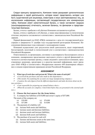 Следуя принципу прозрачности, Компания также раскрывает дополнительную
информацию о своей деятельности, которая может представлять интерес или
быть существенной для акционера, инвесторов и иных заинтересованных лиц, за
исключением информации, составляющей государственную или коммерческую
тайну. Компания имеет самостоятельный баланс, а также составляет сводную
(консолидированную) отчетность, включая балансы, по филиалам и представи-
тельствам Компании.
Баланс, отчеты о прибылях и об убытках Компании составляются в рублях.
Баланс, отчеты о прибылях и об убытках, а также иные финансовые и статистические
отчетные документы составляются в соответствии с законодательством Российской Фе-
дерации.
Первый финансовый год ОАО «РЖД» начинается с даты его государственной реги-
страции и завершается 31 декабря года государственной регистрации Компании. По-
следующие финансовые годы совпадают с календарными годами.
Компания осуществляет учет результатов своей деятельности, ведет оперативный,
бухгалтерский, налоговый и статистический учет в соответствии с законодательством
Российской Федерации.
Ответственность за организацию, состояние и достоверность бухгалтерского учета в
компании, своевременное представление ежегодного отчета и другой финансовой от-
четности в соответствующие органы, а также сведений о деятельности компании, пред-
ставляемых акционеру, кредиторам и в средства массовой информации, несет прези-
дент ОАО «РЖД» в соответствии с Федеральным законом «Об акционерных общест-
вах» и иными нормативными правовыми актами Российской Федерации.
ASSIGNMENT
1. What type of work does each person do? What is the name of each job?
«I record all the purchases and sales made by this department.»
«This month, I'm examining the accounts of a large manufacturing company.»
«I analyse the sales figures from the different departments and make decisions about our fu-
ture activities.»
«I am responsible for preparing our annual balance sheet.»
«When the accounts are complete, I check them before they are presented to the external audi-
tors.»
2. Choose the best answer for the items below.
1) A company has liabilities of $19,000 and owner’s equity of $57,000.
The assets of the company are
(a) $38,000
(b) $57,000
(c) $76,000
(d) $19,000
2) The payment of a liability will
(a) increase both assets and liabilities;
(b) increase assets and decrease liabilities;
(c) decrease assets and increase liabilities;
(d) decrease both assets and liabilities.
3) The purchase of an asset for cash will
(a) increase and decrease assets at the same time;
(b) increase both assets and liabilities;
 