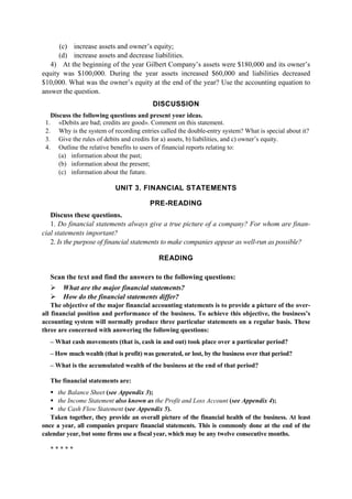 (c) increase assets and owner’s equity;
(d) increase assets and decrease liabilities.
4) At the beginning of the year Gilbert Company’s assets were $180,000 and its owner’s
equity was $100,000. During the year assets increased $60,000 and liabilities decreased
$10,000. What was the owner’s equity at the end of the year? Use the accounting equation to
answer the question.
DISCUSSION
Discuss the following questions and present your ideas.
1. «Debits are bad; credits are good». Comment on this statement.
2. Why is the system of recording entries called the double-entry system? What is special about it?
3. Give the rules of debits and credits for a) assets, b) liabilities, and c) owner’s equity.
4. Outline the relative benefits to users of financial reports relating to:
(a) information about the past;
(b) information about the present;
(c) information about the future.
UNIT 3. FINANCIAL STATEMENTS
PRE-READING
Discuss these questions.
1. Do financial statements always give a true picture of a company? For whom are finan-
cial statements important?
2. Is the purpose of financial statements to make companies appear as well-run as possible?
READING
Scan the text and find the answers to the following questions:
What are the major financial statements?
How do the financial statements differ?
The objective of the major financial accounting statements is to provide a picture of the over-
all financial position and performance of the business. To achieve this objective, the business’s
accounting system will normally produce three particular statements on a regular basis. These
three are concerned with answering the following questions:
– What cash movements (that is, cash in and out) took place over a particular period?
– How much wealth (that is profit) was generated, or lost, by the business over that period?
– What is the accumulated wealth of the business at the end of that period?
The financial statements are:
the Balance Sheet (see Appendix 3);
the Income Statement also known as the Profit and Loss Account (see Appendix 4);
the Cash Flow Statement (see Appendix 5).
Taken together, they provide an overall picture of the financial health of the business. At least
once a year, all companies prepare financial statements. This is commonly done at the end of the
calendar year, but some firms use a fiscal year, which may be any twelve consecutive months.
* * * * *
 