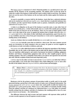 The balance sheet is a statement of a firm’s financial position at a specified point in time and
includes all the elements of the accounting equation. The balance sheet reveals the forms in
which the wealth of the business is held and how much wealth is held in each form. The balance
sheet sets out the assets of the business on the one hand, and the claims against the business on
the other.
An asset is essentially a resource held by the business. Assets that have a physical substance
and can be touched are referred to as tangible assets. Assets that have no physical substance but,
nevertheless, provide expected future benefits (such as patents, trademarks and goodwill) are
referred to as intangible assets.
A claim is an obligation on the part of the business to provide cash, or some other form of
benefit, to an outside party. A claim will normally arise as a result of the outside party providing
funds in the form of assets for use by the business. There are two types of claim against a busi-
ness: capital (the claim of the owner (s) against the business that is usually referred as the own-
er’s equity) and liabilities (the claims of other individuals and organizations, apart from the own-
er (s)). Liabilities must have arisen from past transactions or events such as supplying goods or
lending money to the business.
Assets on a balance sheet are usually divided into non-current and current assets.
Current assets are basically assets that are held for a short term. The most common current
assets are inventories (or stock) customers who owe money for goods or services supplied on
credit (known as trade receivables or debtors), and cash.
Non-current assets (also called fixed assets) are held for the long-term operations of the business.
Essentially, they are the «tools» of the business and are held with the objective of generating wealth.
They are sometimes called property and consist of permanent investment in building, equipment,
furniture and fixtures, transportation equipment, land, and any other tangible property used in
running a business. They have a useful life of more than a year and are not expected to be converted
into cash. With the exception of land, fixed assets depreciate yearly.
Liabilities may be also either current or non-current. Current liabilities are debts that will have
to be paid within a year of the date of the balance sheet. Debts falling due a year or more after
the date of the balance sheet are long-term liabilities, such as leases and mortgages.
* * * * *
Businesses exist for the primary purpose of generating wealth, or profit, and it is the profit
generated during a period that is the main concern of many users of financial information. The
income statement (or profit and loss account) shows how much profit (wealth) the business has
generated over a given period of time. When expenses (the outflow of economic benefits arising
from the ordinary activities of a business) are subtracted from revenue (the inflow of economic
benefits arising from the ordinary activities of a business), the resulting profit or loss of a com-
pany is known as net income — the «bottom line».
The difference between the total revenue and total expenses will represent either profit (if
revenue exceeds expenses) or loss (if expenses exceed revenue)
Balance Sheet is a financial statement that shows the financial position of a business at a
particular moment in time — a detailed presentation of all assets, liabilities, and owner’s eq-
uity. Actually, it is a detailed accounting equation, in which the total value of assets is equal to
the total liabilities plus proprietor’s capital.
 