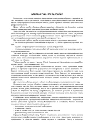 INTRODUCTION. ПРЕДИСЛОВИЕ
Расширение и качественные изменения характера международных связей нашего государства де-
лает английский язык востребованным в практической деятельности человека. Владение основным
языком международного общения является залогом удачной карьеры и становится дополнительным
ресурсом специалиста.
Целью учебного пособия «Введение в бухгалтерский учет. Introduction into Accounting» является
развитие профессиональной иноязычной коммуникативной компетенции.
Данное пособие предназначено для формирования навыков профессиональной коммуникации
на английском и русском языках у студентов экономических специальностей, а также для развития
умений быстрого и точного понимания профессиональных текстов и расширения профессиональ-
ного кругозора будущих специалистов в сфере бухгалтерского учета.
При составлении учебного пособия авторы руководствовались следующими принципами:
– предоставить преподавателю возможность обучения студентов с различным уровнем зна-
ний;
– подавать материал с учетом возникающих языковых трудностей;
– обеспечивать как самостоятельную работу обучаемых, так и контроль уровня усвоения ма-
териала преподавателем.
Текстовый материал пособия отобран из оригинальной профессионально-ориентированной анг-
лоязычной литературы в соответствии с темами лекций по дисциплине «Введение в специаль-
ность», также использованы официальные документы и печатные издания, опубликованные в на-
шей стране и за рубежом.
Учебное пособие состоит из 5 уроков (Units), 5 приложений (Appendices), глоссария (Glos-
sary) и ключей к упражнениям (Answer Key).
Каждый урок состоит из основного и дополнительных текстов, а также упражнений, подоб-
ранных по принципу нарастания профессиональной информации на основе тщательно ото-
бранной терминологии. Повторяемость употребления терминов на английском языке после
прослушивания лекций на русском языке способствует более быстрому их запоминанию и
осознанному употреблению на двух языках, что соответствует целям обучения, облегчает по-
нимание англоязычных профессиональных текстов и снимает лексические затруднения при
коммуникации.
Для облегчения работы с данным учебным пособием все уроки имеют единую структуру.
Основные тексты в разделе «Reading» отражают тематику соответствующего урока и являются
описательными текстами. Перед каждым основным текстом дается определенная коммуникативная
установка по теме урока («Pre-Reading»), а после текста предлагается список слов и словосочетаний
(«Words and Expressions for Reading Comprehension») для активного усвоения. В подавляющем
большинстве они носят тематический характер и облегчают понимание текста. Основные тексты
рекомендуется проходить в режиме изучающего чтения.
Содержащаяся в текстах смысловая информация и лингвистический материал используются
в системе упражнений, тренирующих иноязычное профессиональное общение. Следующие за
текстом упражнения в разделах «Reading Comprehension» и «Vocabulary Practice» являются
коммуникативными заданиями, направленными на:
– понимание и осмысление текстовой информации;
– активизацию словаря;
– развитие лингвистической компетенции и языковой догадки;
– формирование умений монологической речи.
В разделе «Supplementary Reading Practice» представлены дополнительные тексты, дающие
дополнительную профессиональную информацию по теме урока с различными заданиями, на-
правленными на развитие навыков чтения, перевода и говорения. Наряду с вопросно-
 