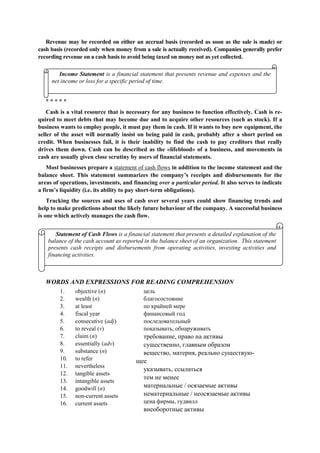 Revenue may be recorded on either an accrual basis (recorded as soon as the sale is made) or
cash basis (recorded only when money from a sale is actually received). Companies generally prefer
recording revenue on a cash basis to avoid being taxed on money not as yet collected.
* * * * *
Cash is a vital resource that is necessary for any business to function effectively. Cash is re-
quired to meet debts that may become due and to acquire other resources (such as stock). If a
business wants to employ people, it must pay them in cash. If it wants to buy new equipment, the
seller of the asset will normally insist on being paid in cash, probably after a short period on
credit. When businesses fail, it is their inability to find the cash to pay creditors that really
drives them down. Cash can be described as the «lifeblood» of a business, and movements in
cash are usually given close scrutiny by users of financial statements.
Most businesses prepare a statement of cash flows in addition to the income statement and the
balance sheet. This statement summarizes the company’s receipts and disbursements for the
areas of operations, investments, and financing over a particular period. It also serves to indicate
a firm’s liquidity (i.e. its ability to pay short-term obligations).
Tracking the sources and uses of cash over several years could show financing trends and
help to make predictions about the likely future behaviour of the company. A successful business
is one which actively manages the cash flow.
WORDS AND EXPRESSIONS FOR READING COMPREHENSION
1. objective (n)
2. wealth (n)
3. at least
4. fiscal year
5. consecutive (adj)
6. to reveal (v)
7. claim (n)
8. essentially (adv)
9. substance (n)
10. to refer
11. nevertheless
12. tangible assets
13. intangible assets
14. goodwill (n)
15. non-current assets
16. current assets
цель
благосостояние
по крайней мере
финансовый год
последовательный
показывать, обнаруживать
требование, право на активы
существенно, главным образом
вещество, материя, реально существую-
щее
указывать, ссылаться
тем не менее
материальные / осязаемые активы
нематериальные / неосязаемые активы
цена фирмы, гудвилл
внеоборотные активы
Statement of Cash Flows is a financial statement that presents a detailed explanation of the
balance of the cash account as reported in the balance sheet of an organization. This statement
presents cash receipts and disbursements from operating activities, investing activities and
financing activities.
Income Statement is a financial statement that presents revenue and expenses and the
net income or loss for a specific period of time.
 