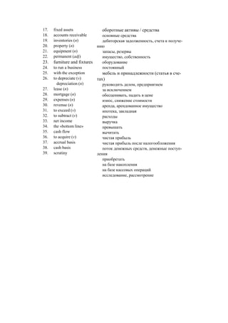 17. fixed assets
18. accounts receivable
19. inventories (n)
20. property (n)
21. equipment (n)
22. permanent (adj)
23. furniture and fixtures
24. to run a business
25. with the exception
26. to depreciate (v)
depreciation (n)
27. lease (n)
28. mortgage (n)
29. expenses (n)
30. revenue (n)
31. to exceed (v)
32. to subtract (v)
33. net income
34. the «bottom line»
35. cash flow
36. to acquire (v)
37. accrual basis
38. cash basis
39. scrutiny
оборотные активы / средства
основные средства
дебиторская задолженность, счета к получе-
нию
запасы, резервы
имущество, собственность
оборудование
постоянный
мебель и принадлежности (статья в сче-
тах)
руководить делом, предприятием
за исключением
обесценивать, падать в цене
износ, снижение стоимости
аренда, арендованное имущество
ипотека, закладная
расходы
выручка
превышать
вычитать
чистая прибыль
чистая прибыль после налогообложения
поток денежных средств, денежные поступ-
ления
приобретать
на базе накопления
на базе кассовых операций
исследование, рассмотрение
 