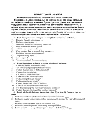 READING COMPREHENSION
1. Find English equivalents for the following Russian phrases from the text.
Финансовое положение фирмы; по крайней мере, раз в год; использо-
вать финансовый год; элементы бухгалтерского тождества; ожидаемая
будущая выгода; собственный капитал; дебиторская задолженность, с
целью увеличения благосостояния; срок полезного использования более
одного года; постоянные вложения; за исключением земли; выплачивать
в течение года, за данный период времени, избежать начисления налогов,
подробное рассмотрение; показать ликвидность компании.
2. Look through the above text again and complete the sentences as in the text.
1) The major financial statements are ….
2) The balance sheet sets out ….
3) Assets on a balance sheet are usually divided into ….
4) There are two types of claim against ….
5) Liabilities must have arisen from ….
6) When a balance sheet is prepared, fixed assets are ….
7) The income statement shows how much ….
8) Companies mainly prefer ….
9) Cash is required to ….
10) The statement of cash flows summarizes ….
3. Use the information in the text to answer the following questions.
1) What is the purpose of the balance sheet?
2) How often do companies prepare balance sheets?
3) What are the main items of the balance sheet?
4) What do fixed assets include?
5) Why are fixed assets depreciated?
6) What fixed asset is never depreciated?
7) What do intangible assets include?
8) What do current assets include?
9) What are the two main groups of liabilities?
10) What does the profit and loss account show?
11) Why do companies prefer recording revenue on a cash basis?
12) What are the main objectives of the cash flow statement?
4. Decide whether the following statements are true (T) or false (F). Comment your an-
swers.
1) The two sides or halves of a balance sheet always have the same total. ____
2) The balance sheet gives information on how much money the company has received from sales of
shares. ____
3) The assets total is always the same as the liabilities total. ____
4) The balance sheet tells you how much money the company owes. ____
5) The revenue of the company in the past year is shown on the balance sheet. ___
 