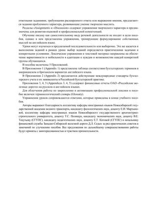 ответными заданиями, требующими расширенного ответа или выражения мнения, предлагают-
ся задания проблемного характера, развивающие умение творчески мыслить.
Разделы «Assignment» и «Discussion» содержат упражнения творческого характера и предна-
значены для развития языковой и профессиональной компетенций.
Обучение письму как самостоятельному виду речевой деятельности не входит в цели посо-
бия, однако в нем представлены упражнения, тренирующие формулирование собственных
мыслей на английском языке.
Уроки могут изучаться в предлагаемой последовательности или выборочно. Это же касается и
выполнения заданий в рамках урока: выбор заданий определяется практическими задачами и
конкретными условиями. Лексические упражнения и текстовой материал направлены на обеспе-
чение вариативности и мобильности в адаптации к нуждам и возможностям каждой конкретной
группы обучающихся.
В пособие включены 5 Приложений.
В Приложении 1 (Appendix 1) представлена таблица соответствия бухгалтерских терминов в
американском и британском вариантах английского языка.
В Приложении 2 (Appendix 2) предлагаются действующие международные стандарты бухгал-
терского учета и их эквиваленты в Российской бухгалтерской практике.
Приложения 3, 4, 5 (Appendices 3, 4, 5) содержат финансовые отчеты ОАО «Российские же-
лезные дороги» на русском и английском языках.
Для облегчения работы по закреплению и активизации профессиональной лексики в посо-
бие включен терминологический словарь (Glossary).
Упражнения уроков сопровождаются ответами, которые приведены в конце учебного посо-
бия.
Авторы выражают благодарность коллективу кафедры иностранных языков Новосибирской госу-
дарственной академии водного транспорта, кандидату филологических наук, доценту Е.И. Мартыно-
вой, коллективу кафедры иностранных языков Новосибирского государственного архитектурно-
строительного университета, доценту Т.С. Полищук, кандидату экономических наук, доценту В.Е.
Текутьеву (СГУПС), кандидату педагогических наук, доценту Е.Т. Китовой (СГУПС) и начальнику
финансовой службы Западно-Сибирской железной дороги Д.Л. Седых за ряд практических советов и
замечаний по улучшению пособия. Все предложения по дальнейшему совершенствованию работы
будут приняты с заинтересованностью и чувством признательности.
 