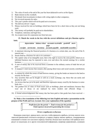 1) The value of stock at the end of the year has been deducted to arrive at this figure;
2) Bank interest on the overdraft;
3) Dividends from investments in shares with voting rights in other companies;
4) Net invoiced amounts for sales;
5) This year’s profits which will not be paid out to investors;
6) The delivery drivers’ wages;
7) Money received for rent on buildings which have been let for a short time as they are not being
used;
8) This money will probably be paid out to shareholders;
9) Telephone, stationery and legal fees;
10) An overprovision for corporation tax from last year.
15. Match the words in the box with the correct definitions and give Russian equiva-
lents.
depreciation balance sheet accounts receivable goodwill mort-
gage
receipts net income inventory accounts payable marketable securities
1) A statement showing the financial position of a business at a certain date, usu. the end of the fi-
nancial year — _____________________________
2) Stocks held by a business for sale to its customers — __________________________
3) The capital value of an intangible asset, that is the right to receive the extra profits which an es-
tablished business may be expected to earn, over and above the normal earnings for a similar
business — ____________________________
4) A sum of money due to be received from a customer in the ordinary course of trade but not yet
paid — ______________________________
5) A taxpayer’s total income that remains after paying direct taxes and social security contributions
— ______________________________
6) A contract by which the owner of land borrows money, giving the lender an interest in the land as
security for the loan — ____________________________
7) Any securities that can be bought or sold on a stock exchange, esp. those that can easily and
quickly be sold — ___________________________
8) An invoice that has yet to be paid, and therefore represents money owed by the business to some-
body else — ___________________________
9) The gradual loss of value of fixed assets such as buildings, plant and machinery because they
wear out or decay or are replaced by more modern and efficient things —
___________________________
10) A formal acknowledgement that money due has been paid or that goods have been received —
_____________________________
16. Make a free translation of the following text into English and make a presentation on the
purpose of the Profit and Loss Account. Give your explanation of the equation:
Отчет о прибылях и убытках
Компания существует, прежде всего, для того, чтобы приносить прибыль, поэтому многих поль-
зователей финансовой отчетности интересует в первую очередь именно прибыль, генерированная
компанией в течение того или иного периода. Конечно, больше всего величина этой прибыли инте-
ресует ее владельцев, но и других пользователей информации, например управляющих, служащих
Profit (loss) for the period = Total revenue for the period less
Total expenses incurred in generating the revenue
 