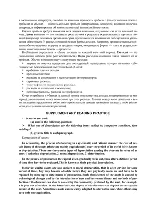 и поставщиков, интересует, способна ли компания приносить прибыль. Цель составления отчета о
прибылях и убытках — оценить, сколько прибыли (материальных ценностей) компания получила
за период, и информировать об этом пользователей финансовой отчетности.
Оценка прибыли требует выявления всех доходов компании, полученных ею за тот или иной пе-
риод. Доход компании — это показатель роста активов в результате осуществленных торговых опе-
раций (например, денежных средств или сумм, причитающихся компании от дебиторов) или умень-
шения обязательств. У разных компаний разные формы доходов. Например, производственные ком-
пании обычно получают выручку от продажи товаров, юридические фирмы — плату за услуги, ком-
пании, инвестиционные фонды — проценты.
Необходимо определить и общие расходы за каждый отчетный период. Расходы — это
уменьшение активов (или рост обязательств). Виды расходов компании также зависят от ее
профиля. Обычно компании несут следующие расходы:
затраты на покупку продукции для последующей перепродажи, которые называют себе-
стоимостью реализованной продукции (cost of sales);
заработная плата и оклады;
арендные платежи;
расходы на содержание и эксплуатацию автотранспорта;
страховые расходы;
типографские и канцелярские расходы;
расходы на отопление и освещение;
почтовые расходы, расходы на телефон и т.д.
Отчет о прибылях и убытках за данный период показывает все доходы, генерированные за этот
период, уменьшенные на все понесенные при этом расходы. Разница между всеми доходами и все-
ми расходами представляет собой либо прибыль (если доходы превысили расходы), либо убытки
(если доходы оказались ниже расходов).
SUPPLEMENTARY READING PRACTICE
1. Scan the text and:
(a) answer the following question:
What type of depreciation are the following items subject to: computers, combines, farm
buildings?
(b) give the title to each paragraph;
Depreciation of Assets
In accounting, the process of allocating in а systematic and rational manner the cost of cer-
tain items of the assets (these are mainly capital assets) over the period of its useful life is known
as depreciation. There are three main types of depreciation causing the decrease in value of an
asset: 1) physical depreciation, 2) moral depreciation, 3) deterioration.
In the process of production the capital assets gradually wear out, thus after а definite period
of time they have to be replaced. This is known as their physical depreciation.
However, capital assets are also subject to moral depreciation, that is after serving for some
period of time, they may become obsolete before they are physically worn out and have to be
replaced by more up-to-date means of production. Such obsolescence of the assets is caused by
technological changes and by the introduction of new and better machinery and methods of pro-
duction. Obsolescence can also be caused by the commodity produced by the asset, for example,
if it goes out of fashion. In the latter case, the degree of obsolescence will depend on the specific
nature of the asset. Sometimes assets can be easily adapted to alternative uses while others may
have only one application.
 