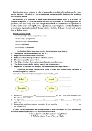 Deterioration means а change in value of an asset because of the effects of nature, for exam-
ple, for machinery this might be rust, for buildings it is connected with decadence, for farmlands
it is caused by erosion.
In accounting, it is important to know depreciation of the capital assets as it increases the
company’s expenses, so two main methods are used by accountants in calculating periodic de-
preciation. The most widely used is the straight-line method, in which the rate of depreciation is
constant for the entire working life of the capital assets. According to the second method known
as accelerated depreciation method, the depreciation rate in the first years of asset use is greater
than in the later years.
Words you may need:
deterioration (n) — порча, повреждение, износ
obsolete (adj) — устаревший
obsolescence (n) — изношенность
rust (n) — ржавчина
decadence (n) — ухудшение
(c) finish the following sentences using the information from the text.
1) Most capital assets have а limited life due to…
2) Depreciation results from such causes as…
3) In the case of machinery one should take into account …
4) Obsolescence can be caused either …
5) The effects of nature decrease the value of capital assets because …
6) The choice of depreciation method is particularly important …
7) In practice we often use the following methods of calculating depreciation …
(d) match the nouns with the verbs below to make word combinations. Use some of
them to complete the sentences.
costs / fixed assets / market value / profits / value / purchase price
______________
____________ ______________
______________
_____________ ______________
record
reducedepreciate
deduct
1) Because we ____________ the ___________ ___________, we don’t have worry about the mar-
ket value of fixed assets.
2) To depreciate __________ __________, we ___________ part of their _________ from profits
each year.
3) Because land usually appreciates, companies do not generally __________ its ____________ on
the balance sheet.
(e) there are several methods that accountants use to write fixed assets off. Read the following
definitions and match them with the methods of depreciation.
hours of use unit of production straight line
declining balance sum-of-the-year’-digits
 