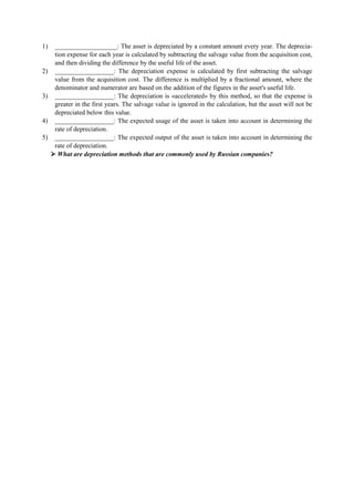 1) ___________________: The asset is depreciated by a constant amount every year. The deprecia-
tion expense for each year is calculated by subtracting the salvage value from the acquisition cost,
and then dividing the difference by the useful life of the asset.
2) __________________: The depreciation expense is calculated by first subtracting the salvage
value from the acquisition cost. The difference is multiplied by a fractional amount, where the
denominator and numerator are based on the addition of the figures in the asset's useful life.
3) __________________: The depreciation is «accelerated» by this method, so that the expense is
greater in the first years. The salvage value is ignored in the calculation, but the asset will not be
depreciated below this value.
4) __________________: The expected usage of the asset is taken into account in determining the
rate of depreciation.
5) __________________: The expected output of the asset is taken into account in determining the
rate of depreciation.
What are depreciation methods that are commonly used by Russian companies?
 