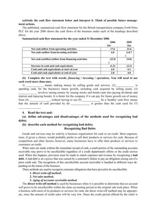 (a)Study the cash flow statement below and interpret it. Think of possible future manage-
ment actions.
The published, summarised cash flow statement for the British transportation company Forth Ports
PLC for the year 2006 shows the cash flows of the business under each of the headings described
above.
Summarised cash flow statement for the year ended 31 December 2006
2006
£m
2005
£m
Net cash inflow from operating activities 17.6 21.6
Net cash outflow from investing activities 4.0 (14.7
)
Net cash (outflow) inflow from financing activities (22.8
)
(9.0)
Increase in cash and cash equivalents (1.2) (2.1)
Cash and cash equivalents at start of year 4.0 6.1
Cash and cash equivalents at end of year 2.8 4.0
(b) Complete the text with words: financing / investing / operations. You will need to use
each word more than once.
1) ______________ means making money by selling goods and services. (2)_____________ is
spending cash, for the business's future growth, including cash acquired by selling assets. (3)
_____________ involves raising money by issuing stocks and bonds (and also paying dividends and
interest and repaying bonds). It is better for the company if it can pay for future growth out of money
from (4) ______________, without having to use (5) ______________ So a 'healthy' cash flow means
that the amount of cash provided by (6) _____________ is greater than the cash used for (7)
_______________.
4. Read the text and:
(a) define advantages and disadvantages of the methods used for recognizing bad
debts;
(b) describe each method for recognizing bad debts;
Recognizing Bad Debts
Goods and services may be sold by a business organization for cash or on credit. Most organiza-
tions, if given a choice, would probably prefer to sell their products or services for cash. Because of
competition and other factors, however, many businesses have to offer their products or services to
customers on credit.
When sales are made without the immediate receipt of cash, a small portion of the outstanding accounts
receivable may prove to be uncollectible regardless of a credit department's efforts or the credit service
used. When this happens, provision must be made to match expenses and revenue by recognizing a bad
debt. A bad debt is an expense that was caused by a customer's failure to pay an obligation arising out of a
prior credit sale. The recognition of this uncollectible account receivable is handled in different ways de-
pending on the nature of the business.
Three methods are used to recognize customer obligations that have proved to be uncollectible:
1. Direct write-off method;
2. Net sales method;
3. Aging of accounts receivable method.
The direct write-off method is used by businesses when it is possible to determine that an account
will prove to be uncollectible within the same accounting period as the original sale took place. When
a business sells most of its products or services for cash, the direct write-off method may be appropri-
ate, since the amount of credit sales will be very low. Since the credit period offered by the seller is
 