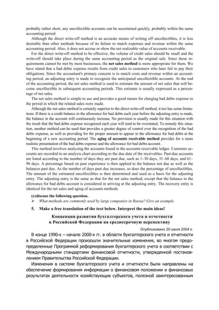 probably rather short, any uncollectible accounts can be ascertained quickly, probably within the same
accounting period.
Although the direct write-off method is an accurate means of writing off uncollectibles, it is less
desirable than other methods because of its failure to match expenses and revenue within the same
accounting period. Also, it does not accrue or show the net realizable value of accounts receivable.
For the direct write-off method to be effective, the volume of credit sales should be small and the
write-off should take place during the same accounting period as the original sale. Since these re-
quirements cannot be met by most businesses, the net sales method is more appropriate for them. We
have stated that a bad debts expense results from credit sales to customers who later fail to pay their
obligations. Since the accountant's primary concern is to match costs and revenue within an account-
ing period, an adjusting entry is made to recognize the anticipated uncollectible accounts. At the end
of the accounting period, the net sales method is used to estimate the amount of net sales that will be-
come uncollectible in subsequent accounting periods. This estimate is usually expressed as a percen-
tage of net sales.
The net sales method is simple to use and provides a good means for charging bad debts expense to
the period in which the related sales were made.
Although the net sales method is certainly superior to the direct write-off method, it too has some limita-
tions. If there is a credit balance in the allowance for bad debts each year before the adjusting entry is made,
the balance in the account will continuously increase. No provision is usually made for this situation with
the result that the bad debts expense recognized each year will tend to be overstated. To remedy this situa-
tion, another method can be used that provides a greater degree of control over the recognition of the bad
debts expense, as well as providing for the proper amount to appear in the allowance for bad debts at the
beginning of a new accounting period. The aging of accounts receivable method provides for a more
realistic presentation of the bad debts expense and the allowance for bad debts account.
This method involves analyzing the accounts found in the accounts receivable ledger. Customer ac-
counts are recorded in an analysis chart according to the due date of the receivables. Past-due accounts
are listed according to the number of days they are past due, such as 1–30 days, 31–60 days, and 61–
90 days. A percentage based on past experience is then applied to the balance not due as well as the
balances past due. As the number of days past due increases, so does the percentage of uncollectibles.
The amount of the estimated uncollectibles is then determined and used as a basis for the adjusting
entry. The adjusting entry is the same as that for the net sales method, except that the balance in the
allowance for bad debts account is considered in arriving at the adjusting entry. The recovery entry is
identical for the net sales and aging of accounts methods.
(c)discuss the following question.
What methods are commonly used by large companies in Russia? Give an example.
5. Make a free translation of the text below. Interpret the main ideas!
Концепция развития бухгалтерского учета и отчетности
в Российской Федерации на среднесрочную перспективу
Опубликовано 20 июля 2004 г.
В конце 1990-х – начале 2000-х гг. в области бухгалтерского учета и отчетности
в Российской Федерации произошли значительные изменения, во многом предо-
пределенные Программой реформирования бухгалтерского учета в соответствии с
Международными стандартами финансовой отчетности, утвержденной постанов-
лением Правительства Российской Федерации.
Изменения в системе бухгалтерского учета и отчетности были направлены на
обеспечение формирования информации о финансовом положении и финансовых
результатах деятельности хозяйствующих субъектов, полезной заинтересованным
 