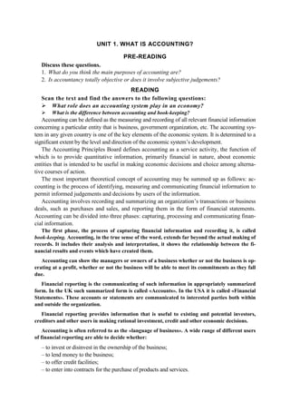 UNIT 1. WHAT IS ACCOUNTING?
PRE-READING
Discuss these questions.
1. What do you think the main purposes of accounting are?
2. Is accountancy totally objective or does it involve subjective judgements?
READING
Scan the text and find the answers to the following questions:
What role does an accounting system play in an economy?
What is the difference between accounting and book-keeping?
Accounting can be defined as the measuring and recording of all relevant financial information
concerning a particular entity that is business, government organization, etc. The accounting sys-
tem in any given country is one of the key elements of the economic system. It is determined to a
significant extent by the level and direction of the economic system’s development.
The Accounting Principles Board defines accounting as a service activity, the function of
which is to provide quantitative information, primarily financial in nature, about economic
entities that is intended to be useful in making economic decisions and choice among alterna-
tive courses of action.
The most important theoretical concept of accounting may be summed up as follows: ac-
counting is the process of identifying, measuring and communicating financial information to
permit informed judgements and decisions by users of the information.
Accounting involves recording and summarizing an organization’s transactions or business
deals, such as purchases and sales, and reporting them in the form of financial statements.
Accounting can be divided into three phases: capturing, processing and communicating finan-
cial information.
The first phase, the process of capturing financial information and recording it, is called
book-keeping. Accounting, in the true sense of the word, extends far beyond the actual making of
records. It includes their analysis and interpretation, it shows the relationship between the fi-
nancial results and events which have created them.
Accounting can show the managers or owners of a business whether or not the business is op-
erating at a profit, whether or not the business will be able to meet its commitments as they fall
due.
Financial reporting is the communicating of such information in appropriately summarized
form. In the UK such summarized form is called «Accounts». In the USA it is called «Financial
Statements». These accounts or statements are communicated to interested parties both within
and outside the organization.
Financial reporting provides information that is useful to existing and potential investors,
creditors and other users in making rational investment, credit and other economic decisions.
Accounting is often referred to as the «language of business». A wide range of different users
of financial reporting are able to decide whether:
– to invest or disinvest in the ownership of the business;
– to lend money to the business;
– to offer credit facilities;
– to enter into contracts for the purchase of products and services.
 