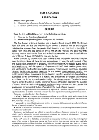 UNIT 4. TAXATION
PRE-READING
Discuss these questions.
1. What is the tax climate in Russia? How are businesses and individuals taxed?
2. Is taxation system closely connected with the financial reporting requirements?
READING
Scan the text and find the answers to the following questions:
What are the functions of taxation?
Are taxation systems different throughout the countries?
The first known system of taxation was in Ancient Egypt around 3000 BC. Records
from that time say that the pharaoh would conduct a biennial tour of the kingdom,
collecting tax revenues from the people. Early taxation is also described in the Bible. It
states: «But when the crop comes in, give a fifth of it to Pharaoh. The other four-fifths
you may keep as seed for the fields and as food for yourselves and your households and
your children.» A share (20 %) of the crop was the tax.
Funds provided by taxation have been used by states throughout history to carry out
many functions. Some of these include expenditures on war, the enforcement of law
and public order, protection of property, economic infrastructure (roads), public works,
social engineering, and the operation of government itself. Most modern governments
also use taxes to fund welfare and public services. These services can include education
systems, health care systems, pensions for the elderly, unemployment benefits, and
public transportation. In economic terms, taxation transfers wealth from households or
businesses to the government of a nation. The side-effects of taxation and theories
about how best to tax are an important subject in microeconomics. Taxation is almost
never a simple transfer of wealth. Economic theories of taxation approach the question
of how to minimize the loss of economic welfare through taxation and also discuss how
a nation can perform redistribution of wealth in the most efficient manner.
Taxes are a compulsory financial contribution by a person or a business towards the expenditure of
a public authority. In modern economies taxes are the most important source of government revenues.
Taxes are considered to have three functions:
fiscal or budgetary, to cover government expenditure, to provide the public authorities with the
revenue required for meeting the cost of defence, social services, interest payments on the national
debt, municipal services, etc.;
economic, to give effect to economic policy, to promote stable economic growth, to influence
the rate of economic growth of the nation;
social, to increase the economic welfare of the community, to lessen inequalities in the distribu-
tion of income and wealth.
Businesses and individuals are subject to many forms of taxes. Taxes on income (i. e. on wages,
salaries, profits, dividends, rent and interest) and on capital are known as «direct» taxes. Taxes on
commodities or services are known as «indirect» taxes.
In the USA nearly all of the federal government's revenues come from taxes. By far the most important
source of tax revenue is the personal income tax. Gross receipts from corporate income taxes yield a far
smaller percentage of total federal receipts. Individual states levy their own taxes. As a result, for example,
the profits of a corporation are liable to federal and sometimes state corporate income taxes. This often
 