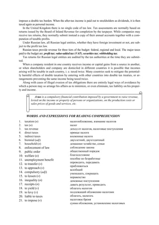 imposes a double tax burden. When the after-tax income is paid out to stockholders as dividends, it is then
taxed again as personal income.
In the United Kingdom there is no single code of tax law. Tax assessments are normally based on
returns issued by the Board of Inland Revenue for completion by the taxpayer. While companies may
receive tax returns, they normally submit instead a copy of their annual accounts together with a com-
putation of taxable profits.
Under Russian law, all Russian legal entities, whether they have foreign investment or not, are sub-
ject to the profit tax law.
Russian taxes provide revenue for three tiers of the budget: federal, regional and local. The major taxes
paid to the budget are: profit tax; value-added tax (VAT); securities tax; withholding tax.
Tax returns for Russian legal entities are audited by the tax authorities at the time they are submit-
ted.
When a company resident in one country receives income or capital gains from a source in another,
or when shareholders and company are domiciled in different countries it is possible that incomes
arising will be taxable in each country, i. e. taxed twice. Many countries seek to mitigate the potential-
ly harmful effects of double taxation by entering with other countries into double tax treaties, or ar-
rangements preventing the same income being taxed twice.
Along with cases of illegal evasion of tax obligations there are entirely legal ways of avoidance by
which a person may so arrange his affairs as to minimize, or even eliminate, tax liability on his proper-
ty and income.
WORDS AND EXPRESSIONS FOR READING COMPREHENSION
1. taxation (n)
2. tax (n)
3. tax revenue
4. direct taxes
5. indirect taxes
6. biennial (adj)
7. household (n)
8. enforcement of law
9. public order
10. welfare (n)
11. unemployment benefit
12. to transfer (v)
13. to approach (v)
14. compulsory (adj)
15. to lessen (v)
16. inequality (n)
17. receipts (n)
18. to yield (v)
19. to levy (v)
20. liable to taxes
21. to impose (v)
налогообложение, взимание налогов
налог
доход от налогов, налоговые поступления
прямые налоги
косвенные налоги
двухлетний, двухгодичный
домашнее хозяйство, семья
соблюдение закона
общественный порядок
благосостояние
пособие по безработице
переводить, передавать
приближаться
всеобщий
уменьшать, сокращать
неравенство
денежные поступления
давать результат, приводить
облагать налогом
подлежащий обложению налогами
облагать, налагать
налоговое бремя
сумма обложения, установление налоговых
A tax is a compulsory financial contribution imposed by a government to raise revenue,
levied on the income or property of persons or organizations, on the production costs or
sales prices of goods and services, etc.
 