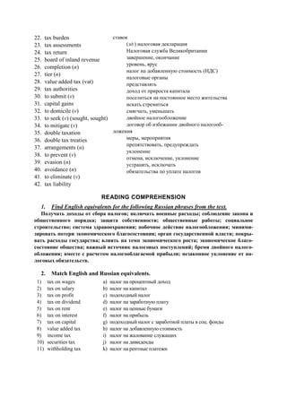 22. tax burden
23. tax assessments
24. tax return
25. board of inland revenue
26. completion (n)
27. tier (n)
28. value added tax (vat)
29. tax authorities
30. to submit (v)
31. capital gains
32. to domicile (v)
33. to seek (v) (sought, sought)
34. to mitigate (v)
35. double taxation
36. double tax treaties
37. arrangements (n)
38. to prevent (v)
39. evasion (n)
40. avoidance (n)
41. to eliminate (v)
42. tax liability
ставок
(зд.) налоговая декларация
Налоговая служба Великобритании
завершение, окончание
уровень, ярус
налог на добавленную стоимость (НДС)
налоговые органы
представлять
доход от прироста капитала
поселиться на постоянное место жительства
искать стремиться
смягчать, уменьшать
двойное налогообложение
договор об избежании двойного налогооб-
ложения
меры, мероприятия
препятствовать, предупреждать
уклонение
отмена, исключение, уклонение
устранять, исключать
обязательства по уплате налогов
READING COMPREHENSION
1. Find English equivalents for the following Russian phrases from the text.
Получать доходы от сбора налогов; включать военные расходы; соблюдение закона и
общественного порядка; защита собственности; общественные работы; социальное
строительство; система здравоохранения; побочное действие налогообложения; миними-
зировать потери экономического благосостояния; орган государственной власти; покры-
вать расходы государства; влиять на темп экономического роста; экономическое благо-
состояние общества; важный источник налоговых поступлений; бремя двойного налого-
обложения; вместе с расчетом налогооблагаемой прибыли; незаконное уклонение от на-
логовых обязательств.
2. Match English and Russian equivalents.
1) tax on wages
2) tax on salary
3) tax on profit
4) tax on dividend
5) tax on rent
6) tax on interest
7) tax on capital
8) value added tax
9) income tax
10) securities tax
11) withholding tax
a) налог на процентный доход
b) налог на капитал
c) подоходный налог
d) налог на заработную плату
e) налог на ценные бумаги
f) налог на прибыль
g) подоходный налог с заработной платы в соц. фонды
h) налог на добавленную стоимость
i) налог на жалование служащих
j) налог на дивиденды
k) налог на рентные платежи
 