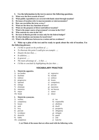 3. Use the information in the text to answer the following questions.
1) What were the first records of taxes?
2) What public expenditures are covered with funds raised through taxation?
3) Do issues of taxation refer to macroeconomics or microeconomics?
4) How can you define the term «a tax»?
5) What are the three key functions of taxes?
6) What are the purposes of direct and indirect taxation?
7) What is the major source of government’s revenue in the USA?
8) Who controls tax rates in the UK?
9) Do taxes in Russia provide revenue only for the federal budget?
10) In what situations can incomes be taxed twice?
11) What is the difference between tax evasion and tax avoidance?
4. Make up a plan of the text and be ready to speak about the role of taxation. Use
the following phrases:
• I’d like to speak on the problem of …;
• To illustrate this point I could give an example …;
• Despite the fact that…;
• In addition,…;
• In general, …;
• The main advantage of … is that …;
• I’d like to conclude by highlighting the fact that ….
VOCABULARY PRACTICE
1. Match the opposites.
1) tax burden
2) facilitate
3) indirect
4) progressive
5) optional
6) enlarge
7) eliminate
8) minimize
9) major
10) break
a) regressive
b) include
c) enforce
d) lessen
e) compulsory
f) prevent
g) maximize
h) tax heaven
i) minor
j) direct
2. Match the synonyms.
1) welfare
2) compulsory
3) lessen
4) seek
5) levy
6) prevent
7) avoidance
8) domicile
9) liable
10) completion
a) tax
b) responsible
c) abolition
d) dwell
e) prosperity
f) obligatory
g) mitigate
h) guard
i) end
j) look for
3. (a) Think of the nouns that are often used with the following verbs.
 