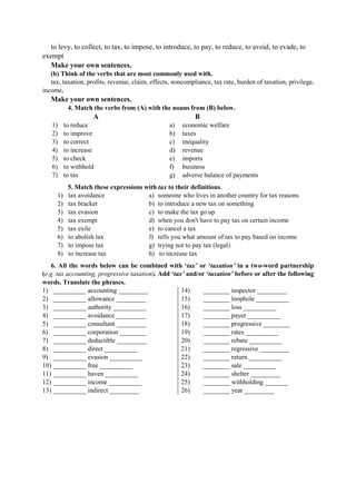 to levy, to collect, to tax, to impose, to introduce, to pay, to reduce, to avoid, to evade, to
exempt
Make your own sentences.
(b) Think of the verbs that are most commonly used with.
tax, taxation, profits, revenue, claim, effects, noncompliance, tax rate, burden of taxation, privilege,
income,
Make your own sentences.
4. Match the verbs from (A) with the nouns from (B) below.
A B
1) to reduce
2) to improve
3) to correct
4) to increase
5) to check
6) to withhold
7) to tax
a) economic welfare
b) taxes
c) inequality
d) revenue
e) imports
f) business
g) adverse balance of payments
5. Match these expressions with tax to their definitions.
1) tax avoidance
2) tax bracket
3) tax evasion
4) tax exempt
5) tax exile
6) to abolish tax
7) to impose tax
8) to increase tax
a) someone who lives in another country for tax reasons
b) to introduce a new tax on something
c) to make the tax go up
d) when you don't have to pay tax on certain income
e) to cancel a tax
f) tells you what amount of tax to pay based on income
g) trying not to pay tax (legal)
h) to increase tax
6. All the words below can be combined with ‘tax’ or ‘taxation’ in a two-word partnership
(e.g. tax accounting, progressive taxation). Add ‘tax’ and/or ‘taxation’ before or after the following
words. Translate the phrases.
1) __________ accounting _________
2) __________ allowance _________
3) __________ authority __________
4) __________ avoidance _________
5) __________ consultant _________
6) __________ corporation ________
7) __________ deductible _________
8) __________ direct __________
9) __________ evasion __________
10) __________ free __________
11) __________ haven __________
12) __________ income __________
13) __________ indirect _________
14) ________ inspector _________
15) ________ loophole __________
16) ________ loss __________
17) ________ payer __________
18) ________ progressive ________
19) ________ rates __________
20) ________ rebate __________
21) ________ regressive _________
22) ________ return __________
23) ________ sale __________
24) ________ shelter _________
25) ________ withholding _______
26) ________ year _________
 