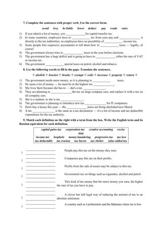 7. Complete the sentences with proper verb. Use the correct form.
avoid levy be liable lower deduct pay evade raise
1) If you inherit a lot of money, you _____________for capital transfer tax.
2) In some countries, employers have to ____________ tax from your pay and ______________ it
directly to the tax authorities, so employees have no possibility of ____________ income tax.
3) Some people hire expensive accountants to tell them how to ____________ taxes — legally, of
course!
4) The government always tries to _____________ taxes in the year before elections.
5) The government has a huge deficit and is going to have to _____________ either the rate of VAT
or income tax.
6) The government ____________ special taxes on petrol, alcohol and tobacco.
8. Use the following words to fill in the gaps. Translate the sentences.
abolish bracket breaks exempt exile increase property return
1) The government needs more money, so it is planning to ____________ taxes.
2) He earns a lot of money — he must be in the highest tax ______________.
3) She lives there because she has to — she's a tax _______________.
4) They are planning to ______________the tax on large company cars, and replace it with a tax on
all company cars.
5) She is a student, so she is tax _______________.
6) The government is planning to introduce new tax ______________ for IT companies.
7) Don't buy a house this year — the ______________taxes are being abolished next March.
8) A tax _______________ is the same as a tax declaration — it's a list of income and tax deductible
expenditure for the tax authority.
9. Match each definition on the right with a term from the box. Write the English term and its
Russian equivalent for each definition.
capital gains tax corporation tax creative accounting excise
duty
income tax loophole money laundering progressive tax tax loss
tax deductable tax evasion tax haven tax shelter value added tax
)
People pay this tax on the money they earn.
)
Companies pay this tax on their profits.
)
Profits from the sale of assets may be subject to this tax.
)
Government tax on things such as cigarettes, alcohol and petrol.
)
This kind of tax means that the more money you earn, the higher
the rate of tax you have to pay.
)
A clever but still legal way of reducing the amount of tax to an
absolute minimum.
)
A country such as Liechtenstein and the Bahamas where tax is low.
 
