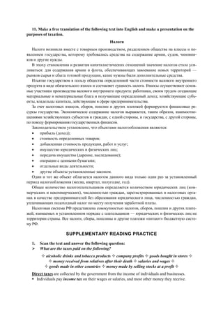 11. Make a free translation of the following text into English and make a presentation on the
purposes of taxation.
Налоги
Налоги возникли вместе с товарным производством, разделением общества на классы и по-
явлением государства, которому требовались средства на содержание армии, судов, чиновни-
ков и другие нужды.
В эпоху становления и развития капиталистических отношений значение налогов стало уси-
ливаться: для содержания армии и флота, обеспечивающих завоевание новых территорий —
рынков сырья и сбыта готовой продукции, казне нужны были дополнительные средства.
Изъятие государством в пользу общества определенной части стоимости валового внутреннего
продукта в виде обязательного взноса и составляет сущность налога. Взносы осуществляют основ-
ные участники производства валового внутреннего продукта: работники, своим трудом создающие
материальные и нематериальные блага и получающие определенный доход; хозяйствующие субъ-
екты, владельцы капитала, действующие в сфере предпринимательства.
За счет налоговых взносов, сборов, пошлин и других платежей формируются финансовые ре-
сурсы государства. Экономическое содержание налогов выражается, таким образом, взаимоотно-
шениями хозяйствующих субъектов и граждан, с одной стороны, и государства, с другой стороны,
по поводу формирования государственных финансов.
Законодательством установлено, что объектами налогообложения являются:
• прибыль (доход);
• стоимость определенных товаров;
• добавленная стоимость продукции, работ и услуг;
• имущество юридических и физических лиц;
• передача имущества (дарение, наследование);
• операции с ценными бумагами;
• отдельные виды деятельности;
• другие объекты установленные законом.
Один и тот же объект облагается налогом данного вида только один раз за установленный
период налогообложения (месяц, квартал, полугодие, год).
Общее количество налогоплательщиков определяется количеством юридических лиц (ком-
мерческих и некоммерческих), численностью граждан, зарегистрированных в налоговых орга-
нах в качестве предпринимателей без образования юридического лица, численностью граждан,
уплачивающих подоходный налог по месту получения заработной платы.
Налоговая система РФ представлена совокупностью налогов, сборов, пошлин и других плате-
жей, взимаемых в установленном порядке с плательщиков — юридических и физических лиц на
территории страны. Все налоги, сборы, пошлины и другие платежи «питают» бюджетную систе-
му РФ.
SUPPLEMENTARY READING PRACTICE
1. Scan the text and answer the following question:
What are the taxes paid on the following?
alcoholic drinks and tobacco products company profits goods bought in stores
money received from relatives after their death salaries and wages
goods made in other countries money made by selling stocks at a profit
Direct taxes are collected by the government from the income of individuals and businesses.
Individuals pay income tax on their wages or salaries, and most other money they receive.
 
