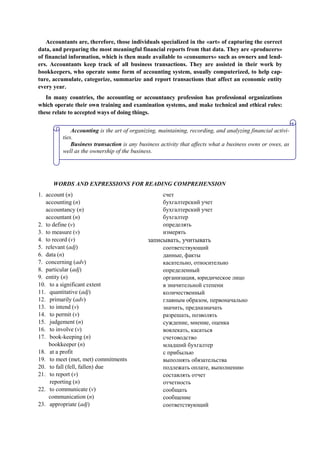Accountants are, therefore, those individuals specialized in the «art» of capturing the correct
data, and preparing the most meaningful financial reports from that data. They are «producers»
of financial information, which is then made available to «consumers» such as owners and lend-
ers. Accountants keep track of all business transactions. They are assisted in their work by
bookkeepers, who operate some form of accounting system, usually computerized, to help cap-
ture, accumulate, categorize, summarize and report transactions that affect an economic entity
every year.
In many countries, the accounting or accountancy profession has professional organizations
which operate their own training and examination systems, and make technical and ethical rules:
these relate to accepted ways of doing things.
WORDS AND EXPRESSIONS FOR READING COMPREHENSION
1. account (n)
accounting (n)
accountancy (n)
accountant (n)
2. to define (v)
3. to measure (v)
4. to record (v)
5. relevant (adj)
6. data (n)
7. concerning (adv)
8. particular (adj)
9. entity (n)
10. to a significant extent
11. quantitative (adj)
12. primarily (adv)
13. to intend (v)
14. to permit (v)
15. judgement (n)
16. to involve (v)
17. book-keeping (n)
bookkeeper (n)
18. at a profit
19. to meet (met, met) commitments
20. to fall (fell, fallen) due
21. to report (v)
reporting (n)
22. to communicate (v)
communication (n)
23. appropriate (adj)
счет
бухгалтерский учет
бухгалтерский учет
бухгалтер
определять
измерять
записывать, учитывать
соответствующий
данные, факты
касательно, относительно
определенный
организация, юридическое лицо
в значительной степени
количественный
главным образом, первоначально
значить, предназначать
разрешать, позволять
суждение, мнение, оценка
вовлекать, касаться
счетоводство
младший бухгалтер
с прибылью
выполнять обязательства
подлежать оплате, выполнению
составлять отчет
отчетность
сообщать
сообщение
соответствующий
Accounting is the art of organizing, maintaining, recording, and analyzing financial activi-
ties.
Business transaction is any business activity that affects what a business owns or owes, as
well as the ownership of the business.
 