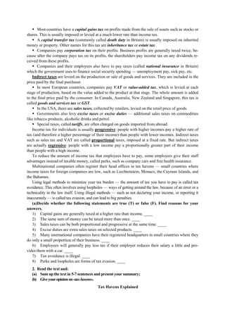 Most countries have a capital gains tax on profits made from the sale of assets such as stocks or
shares. This is usually imposed or levied at a much lower rate than income tax.
A capital transfer tax (commonly called death duty in Britain) is usually imposed on inherited
money or property. Other names for this tax are inheritance tax or estate tax.
Companies pay corporation tax on their profits. Business profits are generally taxed twice, be-
cause after the company pays tax on its profits, the shareholders pay income tax on any dividends re-
ceived from these profits.
Companies and their employees also have to pay taxes (called national insurance in Britain)
which the government uses to finance social security spending — unemployment pay, sick pay, etc.
Indirect taxes are levied on the production or sale of goods and services. They are included in the
price paid by the final purchaser.
In most European countries, companies pay VAT or value-added tax, which is levied at each
stage of production, based on the value added to the product at that stage. The whole amount is added
to the final price paid by the consumer. In Canada, Australia, New Zealand and Singapore, this tax is
called goods and services tax or GST.
In the USA, there are sales taxes, collected by retailers, levied on the retail price of goods.
Governments also levy excise taxes or excise duties — additional sales taxes on commodities
like tobacco products, alcoholic drinks and petrol.
Special taxes, called tariffs, are often charged on goods imported from abroad.
Income tax for individuals is usually progressive: people with higher incomes pay a higher rate of
tax (and therefore a higher percentage of their income) than people with lower incomes. Indirect taxes
such as sales tax and VAT are called proportional taxes, imposed at a fixed rate. But indirect taxes
are actually regressive: people with a low income pay a proportionally greater part of their income
than people with a high income.
To reduce the amount of income tax that employees have to pay, some employers give their staff
advantages instead of taxable money, called perks, such as company cars and free health insurance.
Multinational companies often register their head offices in tax havens — small countries where
income taxes for foreign companies are low, such as Liechtenstein, Monaco, the Cayman Islands, and
the Bahamas.
Using legal methods to minimize your tax burden — the amount of tax you have to pay is called tax
avoidance. This often involves using loopholes — ways of getting around the law, because of an error or a
technicality in the law itself. Using illegal methods — such as not declaring your income, or reporting it
inaccurately — is called tax evasion, and can lead to big penalties.
(a)Decide whether the following statements are true (T) or false (F). Find reasons for your
answers.
1) Capital gains are generally taxed at a higher rate than income. ____
2) The same sum of money can be taxed more than once. ____
3) Sales taxes can be both proportional and progressive at the same time. ____
4) Excise duties are extra sales taxes on selected products. ____
5) Many international companies have their registered headquarters in small countries where they
do only a small proportion of their business. ____
6) Employees will generally pay less tax if their employer reduces their salary a little and pro-
vides them with a car. ____
7) Tax avoidance is illegal. ____
8) Perks and loopholes are forms of tax evasion. ____
2. Read the text and:
(a) Sum up the text in 5-7 sentences and present your summary;
(b) Giveyouropinionon«taxhavens».
Tax Havens Explained
 