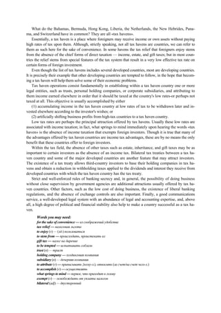 What do the Bahamas, Bermuda, Hong Kong, Liberia, the Netherlands, the New Hebrides, Pana-
ma, and Switzerland have in common? They are all «tax havens».
Essentially, a tax haven is a place where foreigners may receive income or own assets without paying
high rates of tax upon them. Although, strictly speaking, not all tax havens are countries, we can refer to
them as such here for the sake of convenience. In some havens the tax relief that foreigners enjoy stems
from the absence of the chief forms of direct taxation — income, estate, and gift taxes; but in most coun-
tries the relief stems from special features of the tax system that result in a very low effective tax rate on
certain forms of foreign investment.
Even though the list of tax havens includes several developed countries, most are developing countries.
It is precisely their example that other developing countries are tempted to follow, in the hope that becom-
ing a tax haven will help them solve some of their economic problems.
Tax haven operations consist fundamentally in establishing within a tax haven country one or more
legal entities, such as trusts, personal holding companies, or corporate subsidiaries, and attributing to
them income earned elsewhere in order that it should be taxed at the country's low rates-or perhaps not
taxed at all. This objective is usually accomplished by either
(1) accumulating income in the tax haven country at low rates of tax to be withdrawn later and in-
vested elsewhere according to the investor's wishes; or
(2) artificially shifting business profits from high-tax countries to a tax haven country.
Low tax rates are perhaps the principal attraction offered by tax havens. Usually these low rates are
associated with income taxation; in fact, what springs to mind immediately upon hearing the words «tax
haven» is the absence of income taxation that exempts foreign investors. Though it is true that many of
the advantages offered by tax haven countries are income tax advantages, these are by no means the only
benefit that these countries offer to foreign investors.
Within the tax field, the absence of other taxes such as estate, inheritance, and gift taxes may be as
important to certain investors as the absence of an income tax. Bilateral tax treaties between a tax ha-
ven country and some of the major developed countries are another feature that may attract investors.
The existence of a tax treaty allows third-country investors to base their holding companies in tax ha-
vens and obtain a reduction in withholding taxes applied to the dividends and interest they receive from
developed countries with which the tax haven country has the tax treaty.
Strict and well-enforced rules of banking secrecy and, in general, the possibility of doing business
without close supervision by government agencies are additional attractions usually offered by tax ha-
ven countries. Other factors, such as the low cost of doing business, the existence of liberal banking
regulations, and the absence of exchange controls are also important. Finally, a good communications
service, a well-developed legal system with an abundance of legal and accounting expertise, and, above
all, a high degree of political and financial stability also help to make a country successful as a tax ha-
ven.
Words you may need:
for the sake of convenience — из соображений удобства
tax relief — налоговая льгота
to enjoy (v) — (зд.) пользоваться
to stem from — происходить, проистекать из
gift tax — налог на дарение
to be tempted — испытывать соблазн
trust (n) — траст
holding company — холдинговая компания
subsidiary (n) — дочерняя компания
to attribute (v) — приписывать {кому-л.), относить (за счет/на счет чего-л.)
to accomplish (v) — осуществлять
what springs to mind — первое, что приходит в голову
exempt (v) — освобождать от уплаты налогов
bilateral (adj) — двусторонний
 