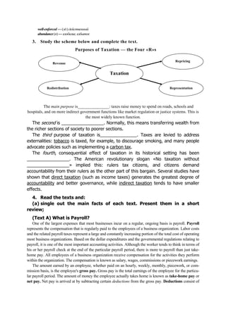 well-enforced — (зд.) действенный
abundance(n)— изобилие,избыток
3. Study the scheme below and complete the text.
Purposes of Taxation — the Four «R»s
Taxation
Revenue
Redistribution Representation
Repricing
The main purpose is_______________: taxes raise money to spend on roads, schools and
hospitals, and on more indirect government functions like market regulation or justice systems. This is
the most widely known function.
The second is _________________. Normally, this means transferring wealth from
the richer sections of society to poorer sections.
The third purpose of taxation is_______________. Taxes are levied to address
externalities: tobacco is taxed, for example, to discourage smoking, and many people
advocate policies such as implementing a carbon tax.
The fourth, consequential effect of taxation in its historical setting has been
_________________. The American revolutionary slogan «No taxation without
_________________» implied this: rulers tax citizens, and citizens demand
accountability from their rulers as the other part of this bargain. Several studies have
shown that direct taxation (such as income taxes) generates the greatest degree of
accountability and better governance, while indirect taxation tends to have smaller
effects.
4. Read the texts and:
(a) single out the main facts of each text. Present them in a short
review;
(Text A) What is Payroll?
One of the largest expenses that most businesses incur on a regular, ongoing basis is payroll. Payroll
represents the compensation that is regularly paid to the employees of a business organization. Labor costs
and the related payroll taxes represent a large and constantly increasing portion of the total cost of operating
most business organizations. Based on the dollar expenditures and the governmental regulations relating to
payroll, it is one of the most important accounting activities. Although the worker tends to think in terms of
his or her payroll check at the end of the particular payroll period, there is more to payroll than just take-
home pay. All employees of a business organization receive compensation for the activities they perform
within the organization. The compensation is known as salary, wages, commissions or piecework earnings.
The amount earned by an employee, whether paid on an hourly, weekly, monthly, piecework, or com-
mission basis, is the employee's gross pay. Gross pay is the total earnings of the employee for the particu-
lar payroll period. The amount of money the employee actually takes home is known as take-home pay or
net pay. Net pay is arrived at by subtracting certain deductions from the gross pay. Deductions consist of
 