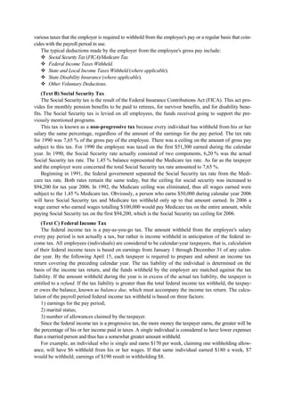 various taxes that the employer is required to withhold from the employee's pay or a regular basis that coin-
cides with the payroll period in use.
The typical deductions made by the employer from the employee's gross pay include:
Social Security Tax (FICA)/Medicare Tax.
Federal Income Taxes Withheld.
State and Local Income Taxes Withheld (where applicable).
State Disability Insurance (where applicable).
Other Voluntary Deductions.
(Text B) Social Security Tax
The Social Security tax is the result of the Federal Insurance Contributions Act (FICA). This act pro-
vides for monthly pension benefits to be paid to retirees, for survivor benefits, and for disability bene-
fits. The Social Security tax is levied on all employees, the funds received going to support the pre-
viously mentioned programs.
This tax is known as a non-progressive tax because every individual has withheld from his or her
salary the same percentage, regardless of the amount of the earnings for the pay period. The tax rate
for 1990 was 7,65 % of the gross pay of the employee. There was a ceiling on the amount of gross pay
subject to this tax. For 1990 the employee was taxed on the first $51,300 earned during the calendar
year. In 1990, the Social Security rate actually consisted of two components, 6,20 % was the actual
Social Security tax rate. The 1,45 % balance represented the Medicare tax rate. As far as the taxpayer
and the employer were concerned the total Social Security tax rate amounted to 7,65 %.
Beginning in 1991, the federal government separated the Social Security tax rate from the Medi-
care tax rate. Both rates remain the same today, but the ceiling for social security was increased to
$94,200 for tax year 2006. In 1992, the Medicare ceiling was eliminated, thus all wages earned were
subject to the 1,45 % Medicare tax. Obviously, a person who earns $50,000 during calendar year 2006
will have Social Security tax and Medicare tax withheld only up to that amount earned. In 2006 a
wage earner who earned wages totalling $100,000 would pay Medicare tax on the entire amount, while
paying Social Security tax on the first $94,200, which is the Social Security tax ceiling for 2006.
(Text C) Federal Income Tax
The federal income tax is a pay-as-you-go tax. The amount withheld from the employee's salary
every pay period is not actually a tax, but rather is income withheld in anticipation of the federal in-
come tax. All employees (individuals) are considered to be calendar-year taxpayers, that is, calculation
of their federal income taxes is based on earnings from January 1 through December 31 of any calen-
dar year. By the following April 15, each taxpayer is required to prepare and submit an income tax
return covering the preceding calendar year. The tax liability of the individual is determined on the
basis of the income tax return, and the funds withheld by the employer are matched against the tax
liability. If the amount withheld during the year is in excess of the actual tax liability, the taxpayer is
entitled to a refund. If the tax liability is greater than the total federal income tax withheld, the taxpay-
er owes the balance, known as balance due, which must accompany the income tax return. The calcu-
lation of the payroll period federal income tax withheld is based on three factors:
1) earnings for the pay period;
2) marital status;
3) number of allowances claimed by the taxpayer.
Since the federal income tax is a progressive tax, the more money the taxpayer earns, the greater will be
the percentage of his or her income paid in taxes. A single individual is considered to have lower expenses
than a married person and thus has a somewhat greater amount withheld.
For example, an individual who is single and earns $170 per week, claiming one withholding allow-
ance, will have $6 withheld from his or her wages. If that same individual earned $180 a week, $7
would be withheld; earnings of $190 result in withholding $8.
 