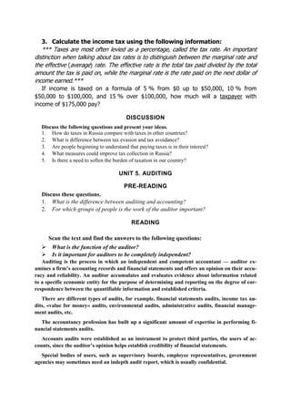 3. Calculate the income tax using the following information:
*** Taxes are most often levied as a percentage, called the tax rate. An important
distinction when talking about tax rates is to distinguish between the marginal rate and
the effective (average) rate. The effective rate is the total tax paid divided by the total
amount the tax is paid on, while the marginal rate is the rate paid on the next dollar of
income earned.***
If income is taxed on a formula of 5 % from $0 up to $50,000, 10 % from
$50,000 to $100,000, and 15 % over $100,000, how much will a taxpayer with
income of $175,000 pay?
DISCUSSION
Discuss the following questions and present your ideas.
1. How do taxes in Russia compare with taxes in other countries?
2. What is difference between tax evasion and tax avoidance?
3. Are people beginning to understand that paying taxes is in their interest?
4. What measures could improve tax collection in Russia?
5. Is there a need to soften the burden of taxation in our country?
UNIT 5. AUDITING
PRE-READING
Discuss these questions.
1. What is the difference between auditing and accounting?
2. For which groups of people is the work of the auditor important?
READING
Scan the text and find the answers to the following questions:
What is the function of the auditor?
Is it important for auditors to be completely independent?
Auditing is the process in which an independent and competent accountant — auditor ex-
amines a firm’s accounting records and financial statements and offers an opinion on their accu-
racy and reliability. An auditor accumulates and evaluates evidence about information related
to a specific economic entity for the purpose of determining and reporting on the degree of cor-
respondence between the quantifiable information and established criteria.
There are different types of audits, for example, financial statements audits, income tax au-
dits, «value for money» audits, environmental audits, administrative audits, financial manage-
ment audits, etc.
The accountancy profession has built up a significant amount of expertise in performing fi-
nancial statements audits.
Accounts audits were established as an instrument to protect third parties, the users of ac-
counts, since the auditor’s opinion helps establish credibility of financial statements.
Special bodies of users, such as supervisory boards, employee representatives, government
agencies may sometimes need an indepth audit report, which is usually confidential.
 