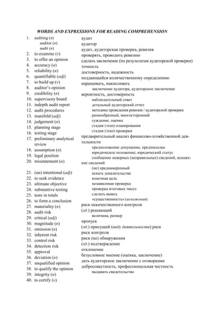 WORDS AND EXPRESSIONS FOR READING COMPREHENSION
1. auditing (n)
auditor (n)
audit (n)
2. to examine (v)
3. to offer an opinion
4. accuracy (n)
5. reliability (n)
6. quantifiable (adj)
7. to build up (v)
8. auditor’s opinion
9. credibility (n)
10. supervisory board
11. indepth audit report
12. audit procedures
13. manifold (adj)
14. judgement (n)
15. planning stage
16. testing stage
17. preliminary analytical
review
18. assumption (n)
19. legal position
20. misstatement (n)
21. (un) intentional (adj)
22. to seek evidence
23. ultimate objective
24. substantive testing
25. tests in totals
26. to form a conclusion
27. materiality (n)
28. audit risk
29. critical (adj)
30. magnitude (n)
31. omission (n)
32. inherent risk
33. control risk
34. detection risk
35. approval
36. deviation (n)
37. unqualified opinion
38. to qualify the opinion
39. integrity (n)
40. to certify (v)
аудит
аудитор
аудит, аудиторская проверка, ревизия
проверять, проводить ревизию
сделать заключение (по результатам аудиторской проверки)
точность
достоверность, надежность
поддающийся количественному определению
наращивать, накапливать
заключение аудитора, аудиторское заключение
вероятность, достоверность
наблюдательный совет
детальный аудиторский отчет
методика проведения ревизии / аудиторской проверки
разнообразный, многосторонний
суждение, оценка
стадия (этап) планирования
стадия (этап) проверки
предварительный анализ финансово-хозяйственной дея-
тельности
предположение допущение, предпосылка
юридическое положение, юридический статус
сообщение неверных (неправильных) сведений, искаже-
ние сведений
(не) преднамеренный
искать доказательства
конечная цель
независимая проверка
проверка итоговых чисел
сделать вывод
«существенность» (искажения)
риск некачественного контроля
(зд.) решающий
величина, размер
пропуск
(зд.) присущий (виду деятельности) риск
риск контроля
риск (не) обнаружения
(зд.) подтверждение
отклонение
безусловное мнение (оценка, заключение)
дать аудиторское заключение с оговорками
добросовестность, профессиональная честность
выдавать свидетельство
 