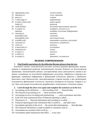 24. appropriately (adv)
25. statement (n)
26. party (n)
27. a wide range of
28. to lend (v) (lent, lent)
lender (n)
29. credit facilities
30. to capture (v)
capturing
31. meaning (n)
meaningful (adj)
meaningfully (adv)
32. available (adj)
33. consumer (n)
34. owner (n)
35. to keep track (v)
36. transaction (n)
37. to assist (v)
38. to affect (v)
39. to accept (v)
соответственно
отчет, заявление
сторона
широкий круг
давать кредит
кредитор
источники кредитования, кредиты
подбирать, получать (зд.)
подборка, получение (информации)
значение
значимый
многозначительно
имеющийся в наличии, доступный
покупатель, потребитель
владелец
отслеживать
сделка
помогать
влиять
принимать, соглашаться
READING COMPREHENSION
1. Find English equivalents for the following Russian phrases from the text.
Ключевой элемент экономической системы; соответствующие финансовые данные;
уровень и направление развития экономической системы; Комитет по бухгалтерским
принципам; экономический субъект; альтернативные виды деятельности; оценка и ре-
шение, основанные на полученной информации; получение, обработка и передача ин-
формации; отражение информации в финансовой отчетности; работать с прибылью;
выполнять свои обязательства; заинтересованные стороны внутри и вне организации;
пользователи финансовой отчетности; заключать контракты на покупку товаров и ус-
луг; быть доступным пользователю; разрабатывать технические и этические нормы.
2. Look through the above text again and complete the sentences as in the text.
1) Accounting can be defined as ….. and recording of all ….. financial data.
2) The function of accounting is to …. about economic entities.
3) Accounting involves recording and summarizing ……, such as purchases and sales.
4) In the UK such summarized form of financial reporting is called……
5) The process of …. financial information and recording it is called …..
6) Financial reporting provides information that is useful to….. and other users.
7) Accountants specialize in the art of….. the correct data and preparing ….. from that data.
8) This financial information is made available to consumers such as……
9) Accountants are assisted in their work by……
10) Accountants report transactions that affect….. every year.
 