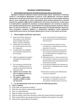 READING COMPREHENSION
1. Find English equivalents for the following Russian phrases from the text.
Проверять (подвергать ревизии) учетную документацию; давать заключение в отношении
точности и достоверности финансовой отчетности; аудит финансовой отчетности; ревизия
правильности начисления подоходного налога; аудит оптимального использования денежных
средств; аудит мероприятий по защите окружающей среды; ревизия правильности действий
руководства; проверка эффективности финансовой деятельности руководства; деловая среда,
в которой работает проверяемая компания; аудиторы обращают свое внимание на правиль-
ность предположений руководства; преднамеренное или непреднамеренное искажение данных;
брать на себя ответственность за…; процедура проведения аудиторской проверки; оценка сис-
темы внутреннего контроля; прибегать к независимым проверкам; анализ финансово-
хозяйственной деятельности; подтвердить финансовую отчетность; безусловное заключение
2. Match English and Russian equivalents.
1) Supervisory boards and govern-
ment agencies may sometimes
need an indepth audit report,
which is usually confidential.
a) Аудит счетов является инструментом за-
щиты интересов пользователей финансо-
вой отчетности.
2) «Materiality» and «audit risk»
are critical elements in the audi-
tor’s judgement.
b) Учетные работники накопили значи-
тельный опыт в проведении аудита фи-
нансовой отчетности.
3) Accounts audits were established
as an instrument to protect the us-
ers of accounts.
c) Наблюдательным советам и ведомствам
иногда нужен глубокий аудиторский от-
чет, который является, как правило, кон-
фиденциальным.
4) Audit was conducted in accordance
with generally accepted auditing
standards.
d) «Материальность» и «риск некачествен-
ного контроля» являются исключительно
важными факторами при формировании
заключения аудитора.
5) The accountancy profession has
built up a significant amount of
expertise in performing financial
statements audits.
e) Аудиторская проверка была проведена в
соответствии с общепринятыми стандар-
тами аудита.
6) Auditors do not monitor, they
offer an opinion on their accu-
racy and reliability.
f)Заключение аудитора делает финансовую
отчетность надежной.
7) The auditor’s opinion helps
establish credibility of finan-
cial statements.
g) Аудиторы не контролируют, они дают
заключение в отношении точности и
достоверности финансовой отчетности.
3. Use the information in the text to answer the following questions.
1) What is auditing?
2) What audits are practised nowadays?
3) What does the auditor’s opinion help establish?
4) How is an audit planned?
5) What do auditors normally start with?
6) What do auditors direct their attention to when they analyse financial statements?
7) What responsibilities do managers (directors) undertake with regard to the audit?
8) What are the responsibilities of auditors?
 