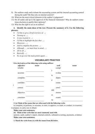 9) Do auditors study and evaluate the accounting system and the internal accounting control
during the audit? Do they rely on internal controls?
10) What are the most critical elements in the auditor’s judgement?
11) Do all audits end up in the approval of the financial statements? Why do auditors some-
times disclaim or qualify their opinions?
12) Who has the right to act as an auditor?
4. Identify the main ideas of the text. Present the summary of it. Use the following
phrases:
• I’d like to give a brief overview of …;
• Turning to …;
• A case in point is …;
• I’d like to highlight the fact that …;
• Moreover, …;
• And to complete the picture …;
• Although …, we must bear in mind …;
• All in all…;
• Basically …;
• So, to go over the main points again ….
VOCABULARY PRACTICE
Give derivatives of the following verbs using suffixes:
adjective noun verb noun
reliable compl
y
accurate evalua
te
complete depen
d
confiden
t
create
correct concl
ude
objective measu
re
consisten
t
exami
ne
2. (a) Think of the nouns that are often used with the following verbs.
to complete, to perform, to misstate, to omit, to approve, to audit, to conduct, to examine,
to prepare, to carry out, to obtain
Make your own sentences.
(b) Think of the verbs that are most commonly used with.
opinion, audit, auditor’s report, internal controls, substantive testing, payments, evidence
Make your own sentences.
3. Match the verbs from (A) with the nouns from (B) below.
 