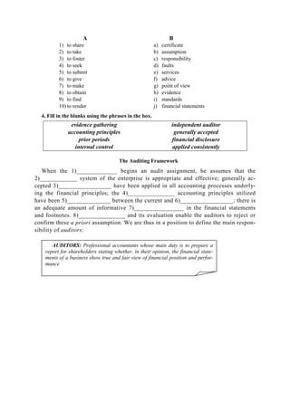 A B
1) to share
2) to take
3) to foster
4) to seek
5) to submit
6) to give
7) to make
8) to obtain
9) to find
10) to render
a) certificate
b) assumption
c) responsibility
d) faults
e) services
f) advice
g) point of view
h) evidence
i) standards
j) financial statements
4. Fill in the blanks using the phrases in the box.
evidence gathering
accounting principles
prior periods
internal control
independent auditor
generally accepted
financial disclosure
applied consistently
The Auditing Framework
When the 1)_____________ begins an audit assignment, he assumes that the
2)____________ system of the enterprise is appropriate and effective; generally ac-
cepted 3)_________________ have been applied in all accounting processes underly-
ing the financial principles; the 4)_______________ accounting principles utilized
have been 5)______________ between the current and 6)_________________; there is
an adequate amount of informative 7)________________ in the financial statements
and footnotes. 8)_______________ and its evaluation enable the auditors to reject or
confirm these a priori assumption. We are thus in a position to define the main respon-
sibility of auditors:
AUDITORS: Professional accountants whose main duty is to prepare a
report for shareholders stating whether, in their opinion, the financial state-
ments of a business show true and fair view of financial position and perfor-
mance
 