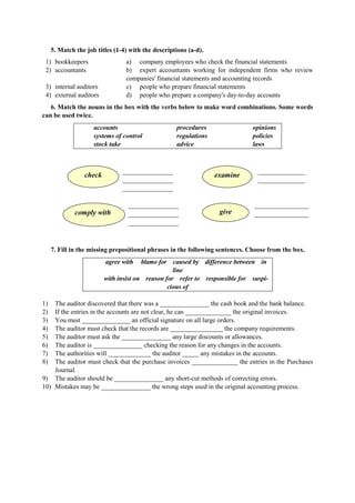 5. Match the job titles (1-4) with the descriptions (a-d).
1) bookkeepers
2) accountants
3) internal auditors
4) external auditors
a) company employees who check the financial statements
b) expert accountants working for independent firms who review
companies' financial statements and accounting records
c) people who prepare financial statements
d) people who prepare a company's day-to-day accounts
6. Match the nouns in the box with the verbs below to make word combinations. Some words
can be used twice.
accounts
systems of control
stock take
procedures
regulations
advice
opinions
policies
laws
______________ _____________
______________ _____________
______________
______________ _______________
______________ _______________
______________
check examine
comply with give
7. Fill in the missing prepositional phrases in the following sentences. Choose from the box.
agree with blame for caused by difference between in
line
with insist on reason for refer to responsible for suspi-
cious of
1) The auditor discovered that there was a _______________ the cash book and the bank balance.
2) If the entries in the accounts are not clear, he can ______________ the original invoices.
3) You must _______________ an official signature on all large orders.
4) The auditor must check that the records are ________________ the company requirements.
5) The auditor must ask the _______________ any large discounts or allowances.
6) The auditor is _______________ checking the reason for any changes in the accounts.
7) The authorities will _____________ the auditor _____ any mistakes in the accounts.
8) The auditor must check that the purchase invoices ______________ the entries in the Purchases
Journal.
9) The auditor should be _______________ any short-cut methods of correcting errors.
10) Mistakes may be _______________ the wrong steps used in the original accounting process.
 