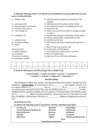 8. Match the following terms (1–14) with the correct definition (a-n) on the right and write your
answers in the grid below.
1) statutory audit
2) continuous audit
3) Memorandum of Association
4) Articles of Association
5) walk through test
6) compliance test
7) substantive test
8) teeming and lading
9) auditor
10) prior period
11) audit assignment
12) corroborate
13) statistical sampling
14) consecutive numbers
a) official document stating the internal rules of the
company
b) following one after the other without a break
c) this checks that controls are operating effectively
d) required by law
e) money received from one debtor is wrongly recorded
to another
f) regulates the company's relationship with the public
g) testing a small number of representative items
h) carried out all the time
i) following documents or transactions through the sys-
tem
j) piece of work you are given to do
k) careful study of all the details
l) accountant who examines a firm’s accounts
m) previous length of time
n) make sure it's true with more information
0 1 2 3 4
9. Read the following text and fill each gap with a suitable word.
internal auditors systems of control accuracy recommend
controllers evaluate comply with examination
Internal auditing
After bookkeepers complete their accounts, and accountants prepare their financial statements, these are
checked by 1) internal auditors. An internal audit is an 2)______________ of a company's accounts by its
own internal auditors or 3)_______________. They 4)______________ the 5)______________ or correct-
ness of the accounts, and check for errors. They make sure that the accounts 6)________________, or follow,
established policies, procedures, standards, laws and regulations. The internal auditors also check the compa-
ny's 7)_______________, related to recording transactions, valuing assets and so on. They check to see that
these are adequate or sufficient and, if necessary, 8)______________ changes to existing policies and proce-
dures.
10. Read the text and:
(a) number the following words or expressions with their underlined equivalents.
accuracy (1) determine shareholders
Annual Meeting MeetinGeneral deviations implemented
board of directors directives subsidiaries
checking external a synonym
deficiencies ratified standard operating proce-
dures
transnational corporations
 