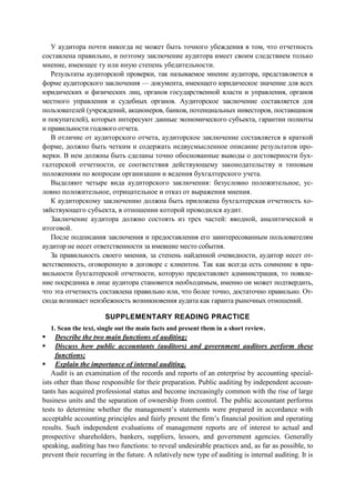 У аудитора почти никогда не может быть точного убеждения в том, что отчетность
составлена правильно, и поэтому заключение аудитора имеет своим следствием только
мнение, имеющее ту или иную степень убедительности.
Результаты аудиторской проверки, так называемое мнение аудитора, представляется в
форме аудиторского заключения — документа, имеющего юридическое значение для всех
юридических и физических лиц, органов государственной власти и управления, органов
местного управления и судебных органов. Аудиторское заключение составляется для
пользователей (учреждений, акционеров, банков, потенциальных инвесторов, поставщиков
и покупателей), которых интересуют данные экономического субъекта, гарантии полноты
и правильности годового отчета.
В отличие от аудиторского отчета, аудиторское заключение составляется в краткой
форме, должно быть четким и содержать недвусмысленное описание результатов про-
верки. В нем должны быть сделаны точно обоснованные выводы о достоверности бух-
галтерской отчетности, ее соответствия действующему законодательству и типовым
положениям по вопросам организации и ведения бухгалтерского учета.
Выделяют четыре вида аудиторского заключения: безусловно положительное, ус-
ловно положительное, отрицательное и отказ от выражения мнения.
К аудиторскому заключению должна быть приложена бухгалтерская отчетность хо-
зяйствующего субъекта, в отношении которой проводился аудит.
Заключение аудитора должно состоять из трех частей: вводной, аналитической и
итоговой.
После подписания заключения и предоставления его заинтересованным пользователям
аудитор не несет ответственности за имевшие место события.
За правильность своего мнения, за степень найденной очевидности, аудитор несет от-
ветственность, оговоренную в договоре с клиентом. Так как всегда есть сомнение в пра-
вильности бухгалтерской отчетности, которую предоставляет администрация, то появле-
ние посредника в лице аудитора становится необходимым, именно он может подтвердить,
что эта отчетность составлена правильно или, что более точно, достаточно правильно. От-
сюда возникает неизбежность возникновения аудита как гаранта рыночных отношений.
SUPPLEMENTARY READING PRACTICE
1. Scan the text, single out the main facts and present them in a short review.
Describe the two main functions of auditing;
Discuss how public accountants (auditors) and government auditors perform these
functions;
Explain the importance of internal auditing.
Audit is an examination of the records and reports of an enterprise by accounting special-
ists other than those responsible for their preparation. Public auditing by independent accoun-
tants has acquired professional status and become increasingly common with the rise of large
business units and the separation of ownership from control. The public accountant performs
tests to determine whether the management’s statements were prepared in accordance with
acceptable accounting principles and fairly present the firm’s financial position and operating
results. Such independent evaluations of management reports are of interest to actual and
prospective shareholders, bankers, suppliers, lessors, and government agencies. Generally
speaking, auditing has two functions: to reveal undesirable practices and, as far as possible, to
prevent their recurring in the future. A relatively new type of auditing is internal auditing. It is
 