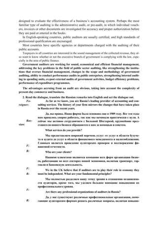 designed to evaluate the effectiveness of a business’s accounting system. Perhaps the most
familiar type of auditing is the administrative audit, or pre-audit, in which individual vouch-
ers, invoices or other documents are investigated for accuracy and proper authorization before
they are paid or entered in the books.
In English-speaking countries, public auditors are usually certified, and high standards of
professional qualification are encouraged.
Most countries have specific agencies or departments charged with the auditing of their
public accounts.
Taxpayers in all countries are interested in the sound management of the collected revenue, they al-
so want to know whether or not the executive branch of government is complying with the law, espe-
cially in the area of public finance.
Government auditors are working for sound, economical and efficient financial management,
addressing the key problems in the field of public sector auditing, like strengthening the institu-
tions that oversee financial management, changes in the scope and methodology of government
auditing, ability to conduct performance audits in public enterprises, strengthening internal audit-
ing in spending units, ex-post external audits of government activities, budget efficiency problems,
performance of expenditure programmes.
The advantages accruing from an audit are obvious, taking into account the complexity of
present-day commerce and business.
2. Read the dialogue, translate the Russian remarks into English and act the dialogue out.
Fo-
reigner:
Rus-
sian:
F:
R:
F:
R:
F:
R:
As far as we know, you are Russia’s leading provider of accounting and con-
sulting services. The history of your firm mirrors the changes that have taken place
in Russia over the recent years.
Да, вы правы. Наша фирма была основана еще в 1989 году. Все эти годы
нам пришлось упорно работать, так как мы начинали практически с нуля. А
сейчас мы активно сотрудничаем с Большой Шестеркой, крупнейшие пред-
ставители нашего бизнеса обращаются к нам за помощью и советом.
What services do you provide?
Мы предоставляем широкий перечень услуг: от услуг в области бухуче-
та и аудита до услуг в области финансового менеджмента и налогообложения.
Главным является проведение аудиторских проверок и подтверждение фи-
нансовой отчетности.
Who are your clients?
Нашими клиентами являются компании всех форм организации бизне-
са, работающие во всех секторах нашей экономики, включая транспорт, тор-
говлю и банковскую деятельность.
We in the UK believe that if auditors are to play their role in economy they
must be independent. What are your fundamental principles?
Мы полностью разделяем вашу точку зрения в отношении независимо-
сти аудиторов, кроме того, мы уделяем большое внимание повышению их
профессионального уровня.
Are there any professional organizations of auditors in Russia?
Да, у нас существуют различные профессиональные организации, помо-
гающие аудиторским фирмам решать различные вопросы, включая повыше-
 