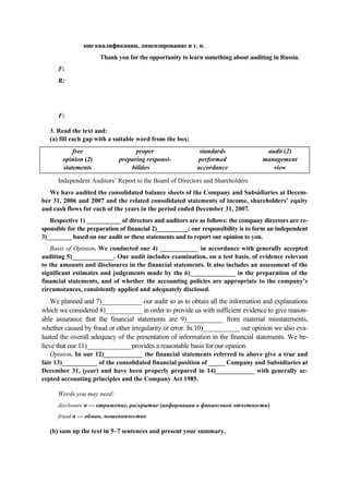 F:
R:
F:
ние квалификации, лицензирование и т. п.
Thank you for the opportunity to learn something about auditing in Russia.
3. Read the text and:
(а) fill each gap with a suitable word from the box;
free
opinion (2)
statements
proper
preparing responsi-
bilities
standards
performed
accordance
audit (2)
management
view
Independent Auditors’ Report to the Board of Directors and Shareholders
We have audited the consolidated balance sheets of the Company and Subsidiaries at Decem-
ber 31, 2006 and 2007 and the related consolidated statements of income, shareholders’ equity
and cash flows for each of the years in the period ended December 31, 2007.
Respective 1) ___________ of directors and auditors are as follows: the company directors are re-
sponsible for the preparation of financial 2)__________; our responsibility is to form an independent
3)________ based on our audit or these statements and to report our opinion to you.
Basis of Opinion. We conducted our 4) ____________ in accordance with generally accepted
auditing 5)_____________. Our audit includes examination, on a test basis, of evidence relevant
to the amounts and disclosures in the financial statements. It also includes an assessment of the
significant estimates and judgements made by the 6)______________ in the preparation of the
financial statements, and of whether the accounting policies are appropriate to the company’s
circumstances, consistently applied and adequately disclosed.
We planned and 7)____________ our audit so as to obtain all the information and explanations
which we considered 8)___________ in order to provide us with sufficient evidence to give reason-
able assurance that the financial statements are 9)___________ from material misstatements,
whether caused by fraud or other irregularity or error. In 10)___________ our opinion we also eva-
luated the overall adequacy of the presentation of information in the financial statements. We be-
lieve that our 11)_____________ provides a reasonable basis for our opinion.
Opinion. In our 12)____________ the financial statements referred to above give a true and
fair 13)___________ of the consolidated financial position of _____ Company and Subsidiaries at
December 31, (year) and have been properly prepared in 14)____________ with generally ac-
cepted accounting principles and the Company Act 1985.
Words you may need:
disclosure n — отражение, раскрытие (информации в финансовой отчетности)
fraud n — обман, мошенничество
(b) sum up the text in 5–7 sentences and present your summary.
 