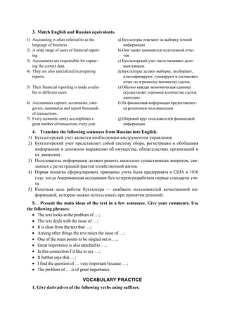 3. Match English and Russian equivalents.
1) Accounting is often referred to as the
language of business.
a) Бухгалтеры отвечают за выборку точной
информации.
2) A wide range of users of financial report-
ing
b) Они также занимаются подготовкой отче-
тов.
3) Accountants are responsible for captur-
ing the correct data.
c) Бухгалтерский учет часто называют дело-
вым языком.
4) They are also specialized in preparing
reports.
d) Бухгалтеры делают выборку, подбирают,
классифицируют, суммируют и составляют
отчет по огромному множеству сделок.
5) Their financial reporting is made availa-
ble to different users.
e) Обычно каждая экономическая единица
осуществляет огромное количество сделок
ежегодно.
6) Accountants capture, accumulate, cate-
gorize, summarize and report thousands
of transactions.
f) Их финансовая информация предоставляет-
ся различным пользователям.
7) Every economic entity accomplishes a
great number of transactions every year.
g) Широкий круг пользователей финансовой
информации
4. Translate the following sentences from Russian into English.
1) Бухгалтерский учет является необходимым инструментом управления.
2) Бухгалтерский учет представляет собой систему сбора, регистрации и обобщения
информации в денежном выражении об имуществе, обязательствах организаций и
их движении.
3) Пользователь информации должен решить несколько существенных вопросов, свя-
занных с регистрацией фактов хозяйственной жизни.
4) Первая попытка сформулировать принципы учета была предпринята в США в 1936
году, когда Американская ассоциация бухгалтеров разработала первые стандарты уче-
та.
5) Конечная цель работы бухгалтера — снабжать пользователей качественной ин-
формацией, которую можно использовать при принятии решений.
5. Present the main ideas of the text in a few sentences. Give your comments. Use
the following phrases:
• The text looks at the problem of …;
• The text deals with the issue of …;
• It is clear from the text that …;
• Among other things the text raises the issue of …;
• One of the main points to be singled out is …;
• Great importance is also attached to …;
• In this connection I’d like to say …;
• It further says that …;
• I find the question of … very important because …;
• The problem of … is of great importance.
VOCABULARY PRACTICE
1. Give derivatives of the following verbs using suffixes:
 