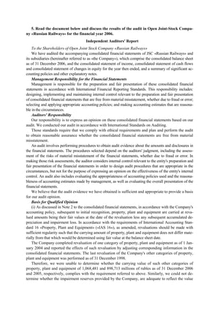 5. Read the document below and discuss the results of the audit in Open Joint-Stock Compa-
ny «Russian Railways» for the financial year 2006.
Independent Auditors' Report
To the Shareholders of Open Joint Stock Company «Russian Railways»
We have audited the accompanying consolidated financial statements of JSC «Russian Railways» and
its subsidiaries (hereinafter referred to as «the Company»), which comprise the consolidated balance sheet
as of 31 December 2006, and the consolidated statement of income, consolidated statement of cash flows
and consolidated statement of changes in equity for the year then ended, and a summary of significant ac-
counting policies and other explanatory notes.
Management Responsibility for the Financial Statements
Management is responsible for the preparation and fair presentation of these consolidated financial
statements in accordance with International Financial Reporting Standards. This responsibility includes:
designing, implementing and maintaining internal control relevant to the preparation and fair presentation
of consolidated financial statements that are free from material misstatement, whether due to fraud or error;
selecting and applying appropriate accounting policies; and making accounting estimates that are reasona-
ble in the circumstances.
Auditors' Responsibility
Our responsibility is to express an opinion on these consolidated financial statements based on our
audit. We conducted our audit in accordance with International Standards on Auditing.
Those standards require that we comply with ethical requirements and plan and perform the audit
to obtain reasonable assurance whether the consolidated financial statements are free from material
misstatement.
An audit involves performing procedures to obtain audit evidence about the amounts and disclosures in
the financial statements. The procedures selected depend on the auditors' judgment, including the assess-
ment of the risks of material misstatement of the financial statements, whether due to fraud or error. In
making those risk assessments, the auditor considers internal control relevant to the entity's preparation and
fair presentation of the financial statements in order to design audit procedures that are appropriate in the
circumstances, but not for the purpose of expressing an opinion on the effectiveness of the entity's internal
control. An audit also includes evaluating the appropriateness of accounting policies used and the reasona-
bleness of accounting estimates made by management, as well as evaluating the overall presentation of the
financial statements.
We believe that the audit evidence we have obtained is sufficient and appropriate to provide a basis
for our audit opinion.
Basis for Qualified Opinion
(i) As discussed in Note 2 to the consolidated financial statements, in accordance with the Company's
accounting policy, subsequent to initial recognition, property, plant and equipment are carried at reva-
lued amounts being their fair values at the date of the revaluation less any subsequent accumulated de-
preciation and impairment loss. In accordance with the requirements of International Accounting Stan-
dard 16 «Property, Plant and Equipment» («IAS 16»), as amended, revaluations should be made with
sufficient regularity such that the carrying amount of property, plant and equipment does not differ mate-
rially from that which would be determined using fair value at the balance sheet date.
The Company completed revaluation of one category of property, plant and equipment as of 1 Jan-
uary 2004 and reported the effects of such revaluation by adjusting corresponding information in the
consolidated financial statements. The last revaluation of the Company's other categories of property,
plant and equipment was performed as of 31 December 1998.
Therefore, we were unable to determine whether the carrying value of such other categories of
property, plant and equipment of 1,068,481 and 898,713 millions of rubles as of 31 December 2006
and 2005, respectively, complies with the requirement referred to above. Similarly, we could not de-
termine whether the impairment reserves provided by the Company, are adequate to reflect the value
 