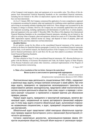 of the Company's total property, plant and equipment at its recoverable value. The effects of this de-
parture from International Financial Reporting Standards on the consolidated financial statements,
including but not limited to the effect on depreciation expense and the related deferred income tax,
have not been determined.
(ii) As of 1 January 2005, the Company commenced the application of a more comprehensive approach
to components accounting for property, plant and equipment by re-defining certain significant components
and revising its accounting estimates regarding their useful lives. These changes were accounted for by the
Company as change in estimates. However, the Company has not consistently applied these new policies
for component accounting, including capitalization and determination of useful lives, to certain property,
plant and equipment in the year ended 31 December 2006. The effects of this departure from International
Financial Reporting Standards on the consolidated financial statements, including, but not limited to, the
effect on carrying values of property, plant and equipment, deferred tax assets as of 31 December 2006 and
2005, depreciation expense, deferred income tax charge, and disposal of items of property, plant and
equipment for the years then ended, have not been determined.
Qualified Opinion
In our opinion, except for the effects on the consolidated financial statements of the matters de-
scribed in the Basis for Qualified Opinion paragraphs (i) and (ii), the consolidated financial statements
present fairly, in all material respects, the financial position of the Company as of 31 December 2006,
and its financial performance and its cash flows for the year then ended in accordance with Interna-
tional Financial Reporting Standards.
Emphasis of Matter
We draw attention to Note 23 to the consolidated financial statements. JSC «Russian Railways» to-
gether with the Ministry of Economic Development and Trade, the Federal Agency of State Property
of the Russian Federation and certain other ministries, continued implementation of the Program of
railway transportation restructuring.
31 August 2007
6. Make a free translation of the text below. Interpret the main ideas!
Виды аудита в деятельности транспортной корпорации
А.В. Жаков, главный специалист
Департамента корпоративных финансов ОАО «РЖД»
Многочисленные виды деятельности, осуществляемые ОАО «РЖД», определяют
и различные виды аудита, которые компания использует в своей работе. При этом
виды аудита, проводимого на предприятиях железнодорожного транспорта, не
ограничиваются рамками законодательства, представляя собой многоступенчатую
систему контроля деятельности общества. Само слово «аудит» в переводе с латин-
ского означает «слушание» и применяется в мировой практике для обозначения
проверки, ревизии.
Первым видом аудита, проводимого в транспортной корпорации, является фи-
нансовый аудит, направленный на оценку достоверности финансовой информа-
ции. К этому виду аудита относятся обязательный аудит, выполняемый сторонни-
ми независимыми специалистами, и аудит, проводимый специалистами корпора-
ции (внутренний).
Обязательный аудит представляет собой ежегодную обязательную аудитор-
скую проверку ведения бухгалтерского учета и финансовой (бухгалтерской) от-
четности организации.
Согласно нормативным документам, организационно-правовая форма (От-
крытое акционерное общество), большой объем выручки от реализации продук-
 