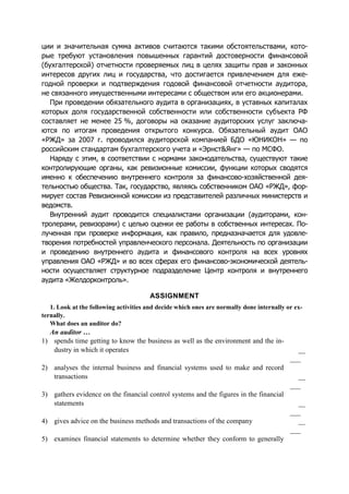 ции и значительная сумма активов считаются такими обстоятельствами, кото-
рые требуют установления повышенных гарантий достоверности финансовой
(бухгалтерской) отчетности проверяемых лиц в целях защиты прав и законных
интересов других лиц и государства, что достигается привлечением для еже-
годной проверки и подтверждения годовой финансовой отчетности аудитора,
не связанного имущественными интересами с обществом или его акционерами.
При проведении обязательного аудита в организациях, в уставных капиталах
которых доля государственной собственности или собственности субъекта РФ
составляет не менее 25 %, договоры на оказание аудиторских услуг заключа-
ются по итогам проведения открытого конкурса. Обязательный аудит ОАО
«РЖД» за 2007 г. проводился аудиторской компанией БДО «ЮНИКОН» — по
российским стандартам бухгалтерского учета и «Эрнст&Янг» — по МСФО.
Наряду с этим, в соответствии с нормами законодательства, существуют такие
контролирующие органы, как ревизионные комиссии, функции которых сводятся
именно к обеспечению внутреннего контроля за финансово-хозяйственной дея-
тельностью общества. Так, государство, являясь собственником ОАО «РЖД», фор-
мирует состав Ревизионной комиссии из представителей различных министерств и
ведомств.
Внутренний аудит проводится специалистами организации (аудиторами, кон-
тролерами, ревизорами) с целью оценки ее работы в собственных интересах. По-
лученная при проверке информация, как правило, предназначается для удовле-
творения потребностей управленческого персонала. Деятельность по организации
и проведению внутреннего аудита и финансового контроля на всех уровнях
управления ОАО «РЖД» и во всех сферах его финансово-экономической деятель-
ности осуществляет структурное подразделение Центр контроля и внутреннего
аудита «Желдорконтроль».
ASSIGNMENT
1. Look at the following activities and decide which ones are normally done internally or ex-
ternally.
What does an auditor do?
An auditor …
1) spends time getting to know the business as well as the environment and the in-
dustry in which it operates __
___
2) analyses the internal business and financial systems used to make and record
transactions __
___
3) gathers evidence on the financial control systems and the figures in the financial
statements __
___
4) gives advice on the business methods and transactions of the company __
___
5) examines financial statements to determine whether they conform to generally
 