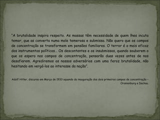 “A brutalidade inspira respeito. As massas têm necessidade de quem lhes incuta
temor, que as converta numa mole temerosa e submissa. Não quero que os campos
de concentração se transformem em pensões familiares. O terror é o mais eficaz
dos instrumentos políticos… Os descontentes e os insubmissos, quando souberem o
que os espera nos campos de concentração, pensarão duas vezes antes de nos
desafiarem. Agrediremos os nossos adversários com uma feroz brutalidade, não
hesitando em vergá-los ao interesse da nação”.


Adolf Hitler, discurso em Março de 1933 aquando da inauguração dos dois primeiros campos de concentração –
                                                                                     Oranienburg e Dachau.
 