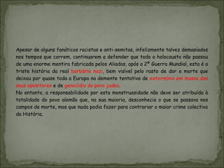Apesar de alguns fanáticos racistas e anti-semitas, infelizmente talvez demasiados
nos tempos que correm, continuarem a defender que todo o holocausto não passou
de uma enorme mentira fabricada pelos Aliados, após a 2ª Guerra Mundial, esta é a
triste história da real barbárie nazi, bem visível pelo rasto de dor e morte que
deixou por quase toda a Europa na demente tentativa de extermínio em massa dos
seus opositores e de genocídio do povo judeu.
No entanto, a responsabilidade por esta monstruosidade não deve ser atribuída à
totalidade do povo alemão que, na sua maioria, desconhecia o que se passava nos
campos de morte, mas que nada podia fazer para contrariar o maior crime colectivo
da História.
 