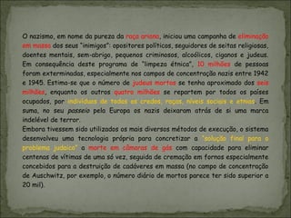O nazismo, em nome da pureza da raça ariana, iniciou uma campanha de eliminação
em massa dos seus “inimigos”: opositores políticos, seguidores de seitas religiosas,
doentes mentais, sem-abrigo, pequenos criminosos, alcoólicos, ciganos e judeus.
Em consequência deste programa de “limpeza étnica”, 10 milhões de pessoas
foram exterminadas, especialmente nos campos de concentração nazis entre 1942
e 1945. Estima-se que o número de judeus mortos se tenha aproximado dos seis
milhões, enquanto os outros quatro milhões se repartem por todos os países
ocupados, por indivíduos de todos os credos, raças, níveis sociais e etnias. Em
suma, no seu passeio pela Europa os nazis deixaram atrás de si uma marca
indelével de terror.
Embora tivessem sido utilizados os mais diversos métodos de execução, o sistema
desenvolveu uma tecnologia própria para concretizar a “solução final para o
problema judaico” a morte em câmaras de gás com capacidade para eliminar
centenas de vítimas de uma só vez, seguida de cremação em fornos especialmente
concebidos para a destruição de cadáveres em massa (no campo de concentração
de Auschwitz, por exemplo, o número diário de mortos parece ter sido superior a
20 mil).
 