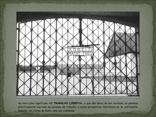 As inscrições significam «O TRABALHO LIBERTA», o que não deixa de ser verdade: as pessoas
efectivamente morriam de excesso de trabalho e nessa perspectiva libertavam-se do sofrimento
imposto, em forma de fumo, uma vez cremadas.
 