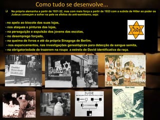 Como tudo se desenvolve...
   Na própria alemanha a partir de 1931-32, mas com mais força a partir de 1933 com a subida de Hitler ao poder os
    Judeus começam a sofrer na pele os efeitos do anti-semitismo, seja:


- no apelo ao biocote das suas lojas,
- nos ataques e pinturas das lojas,
- na perseguição e expulsão dos jovens das escolas,
- no desemprego forçado,
- na queima de livros e até da própria Sinagoga de Berlim,
 - nos espancamentos, nas investigações genealógicas para detecção de sangue semita,
- na obrigatoriedade de trazerem na roupa a estrela de David identificativa da raça.
 