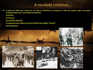 A escalada continua...
   A partir de 1939 com o início da 2ª Guerra, intensifica-se a alarga-se o ódio aos Judeus, agora nos países
    ocupados pelos nazis., tornamdo-se frequente:
-   As prisões
-   As torturas
-   Os trabalhos forçados
-   O isolamento dos Judeus em zonas fechadas das cidades “Guetos”
-   Os fuzilamentos
 