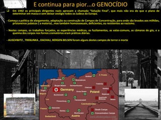 E continua para pior...o GENOCÍDIO
   Em 1942 os principais dirigentes nazis aprovam a chamada “Solução Final”, que mais não era do que o plano de
    exterminar em massa e sem deixar vestígio todos os Judeus da Europa.

- Começa a política de alargamento, adaptação ou construção de Campos de Concentração, para onde são levados aos milhões,
     prisioneiros judaicos ( a maioria) , mas também homossexuais, deficientes, ou resistentes ao nazismo.

- Nestes campos, os trabalhos forçados, as experiências médicas, os fuzilamentos, as valas-comuns, as câmaras de gás, e a
     queima dos corpos nos fornos crematórios eram práticas diárias.

- AUSCHWITZ , TREBLINKA , DACHAU, BERGEN-BELSEN foram alguns destes campos de terror e morte
 